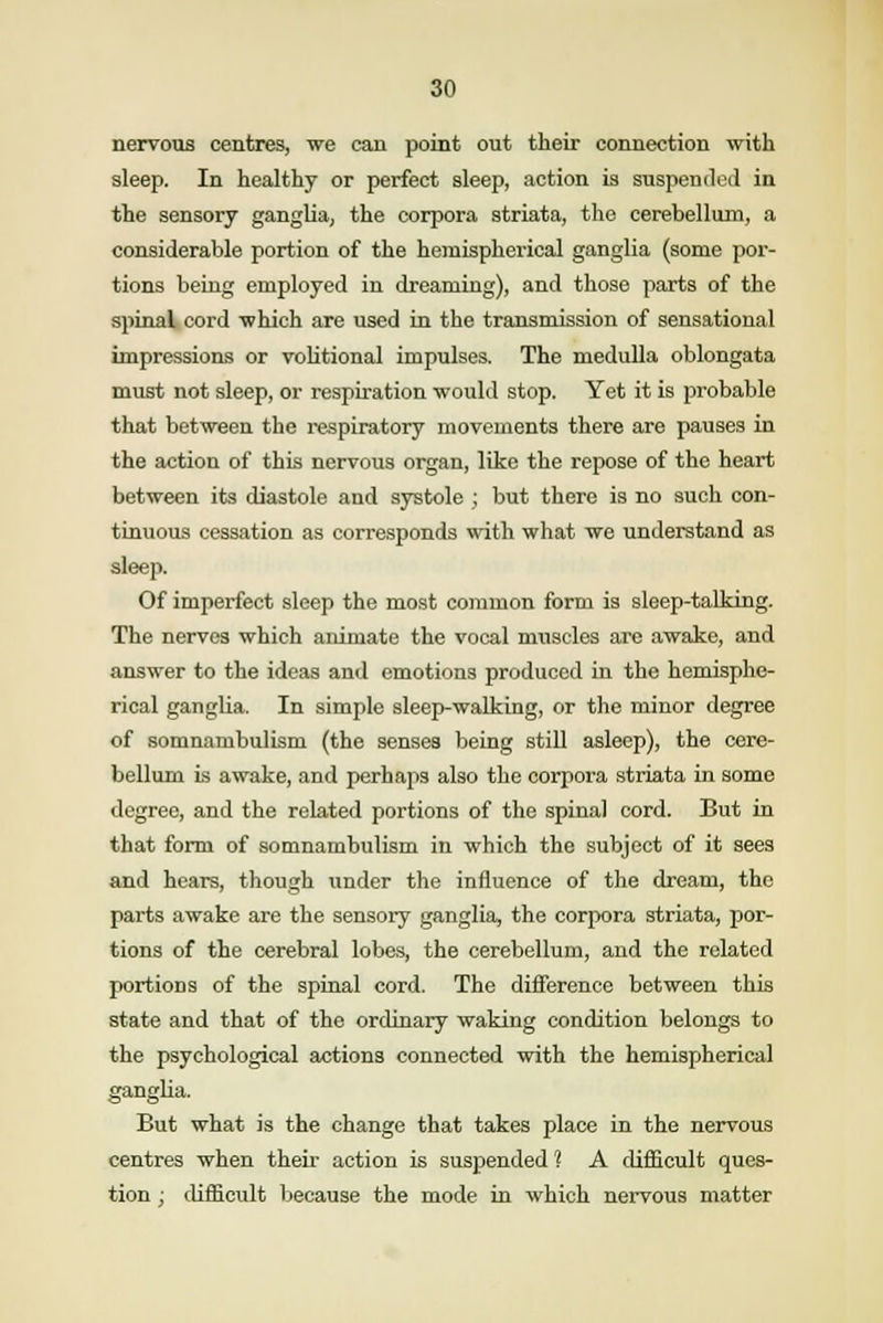 nervous centres, we can point out their connection with sleep. In healthy or perfect sleep, action is suspended in the sensory ganglia, the corpora striata, the cerebellum, a considerable portion of the hemispherical ganglia (some por- tions being employed in dreaming), and those parts of the spinal cord which are used in the transmission of sensational impressions or volitional impulses. The medulla oblongata must not sleep, or respiration would stop. Yet it is probable that between the respiratory movements there are pauses in the action of this nervous organ, like the repose of the heart between its diastole and systole ; but there is no such con- tinuous cessation as corresponds with what we understand as sleep. Of imperfect sleep the most common form is sleep-talking. The nerves which animate the vocal muscles are awake, and answer to the ideas and emotions produced in the hemisphe- rical ganglia. In simple sleep-walking, or the minor degree of somnambulism (the senses being still asleep), the cere- bellum is awake, and perhaps also the corpora striata in some degree, and the related portions of the spinal cord. But in that form of somnambulism in which the subject of it sees and hears, though under the influence of the dream, the parts awake are the sensory ganglia, the corpora striata, por- tions of the cerebral lobes, the cerebellum, and the related portions of the spinal cord. The difference between this state and that of the ordinary waking condition belongs to the psychological actions connected with the hemispherical ganglia. But what is the change that takes place in the nervous centres when their action is suspended ? A difficult ques- tion ; difficult because the mode in which nervous matter