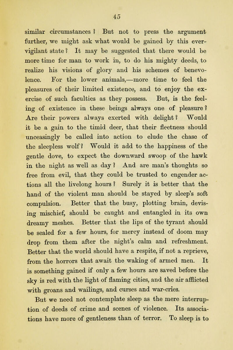 similar circumstances 1 But not to press the argument further, we might ask what would be gained by this ever- vigilant state ? It may be suggested that there would be more time for man to work in, to do his mighty deeds, to realize his visions of glory and his schemes of benevo- lence. For the lower animals,—more time to feel the pleasures of then- limited existence, and to enjoy the ex- ercise of such faculties as they possess. But, is the feel- ing of existence in these beings always one of pleasure 1 Are their powers always exerted with delight 1 Would it be a gain to the timid deer, that their fleetness should unceasingly be called into action to elude the chase of the sleepless wolf 1 Would it add to the happiness of the gentle dove, to expect the downward swoop of the hawk in the night as well as day ? And are man's thoughts so free from evil, that they could be trusted to engender ac- tions all the livelong hours 1 Surely it is better that the hand of the violent man should be stayed by sleep's soft compulsion. Better that the busy, plotting brain, devis- ing mischief, should be caught and entangled in its own dreamy meshes. Better that the lips of the tyrant should be sealed for a few hours, for mercy instead of doom may drop from them after the night's calm and refreshment. Better that the world should have a respite, if not a reprieve, from the horrors that await the waking of armed men. It is something gained if only a few hours are saved before the sky is red with the light of flaming cities, and the air afflicted with groans and wailings, and curses and war-cries. But we need not contemplate sleep as the mere interrup- tion of deeds of crime and scenes of violence. Its associa- tions have more of gentleness than of terror. To sleep is to