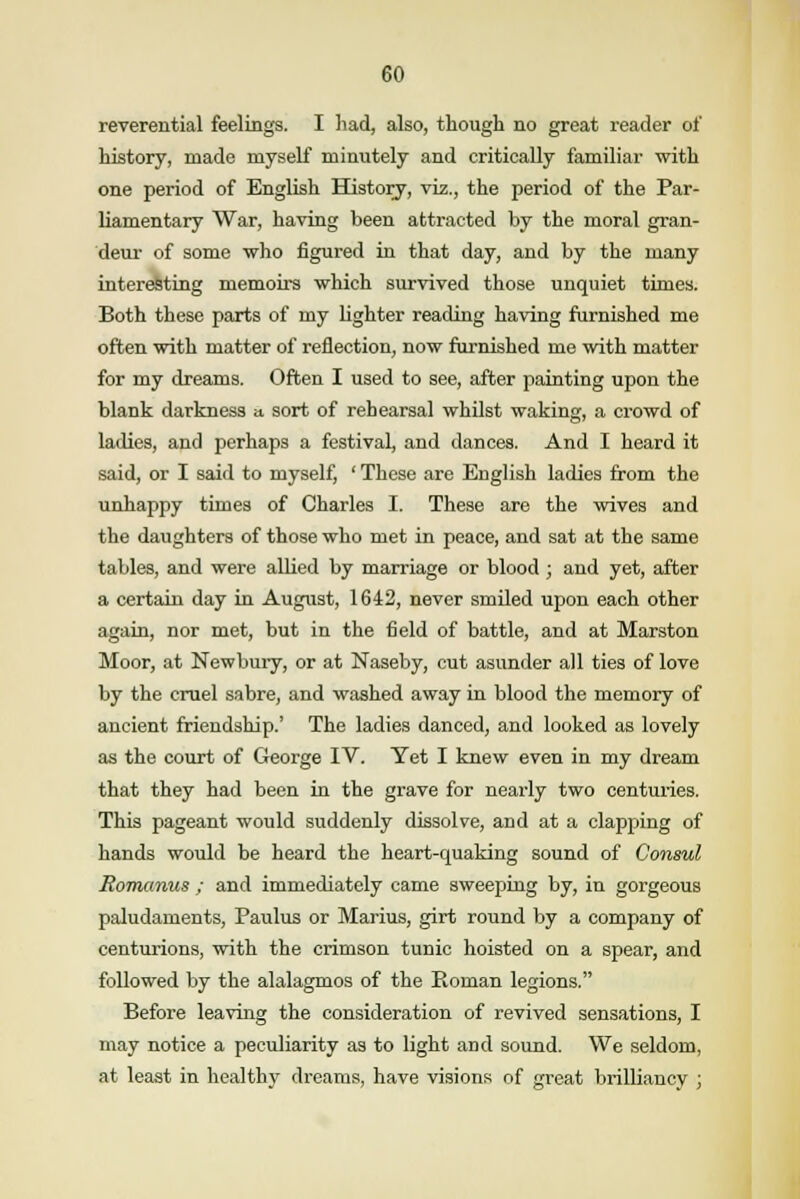 reverential feelings. I had, also, though no great reader of history, made myself minutely and critically familiar with one period of English History, viz., the period of the Par- liamentary War, having been attracted by the moral gran- deur of some who figured in that day, and by the many interesting memoirs which survived those unquiet times. Both these parts of my lighter reading having furnished me often with matter of reflection, now furnished me with matter for my dreams. Often I used to see, after painting upon the blank darkness a. sort of rehearsal whilst waking, a crowd of ladies, and perhaps a festival, and dances. And I heard it said, or I said to myself, ' These are English ladies from the unhappy times of Charles I. These are the wives and the daughters of those who met in peace, and sat at the same tables, and were allied by marriage or blood ; and yet, after a certain day in August, 1642, never smiled upon each other again, nor met, but in the field of battle, and at Marston Moor, at Newbury, or at Naseby, cut asunder all ties of love by the cruel sabre, and washed away in blood the memory of ancient friendship.' The ladies danced, and looked as lovely as the court of George IV. Yet I knew even in my dream that they had been in the grave for nearly two centuries. This pageant would suddenly dissolve, and at a clapping of hands would be heard the heart-quaking sound of Consul Romanus ; and immediately came sweeping by, in gorgeous paludaments, Paulus or Marius, girt round by a company of centurions, with the crimson tunic hoisted on a spear, and followed by the alalagmos of the Roman legions. Before leaving the consideration of revived sensations, I may notice a peculiarity as to light and sound. We seldom, at least in healthy dreams, have visions of great brilliancy ;