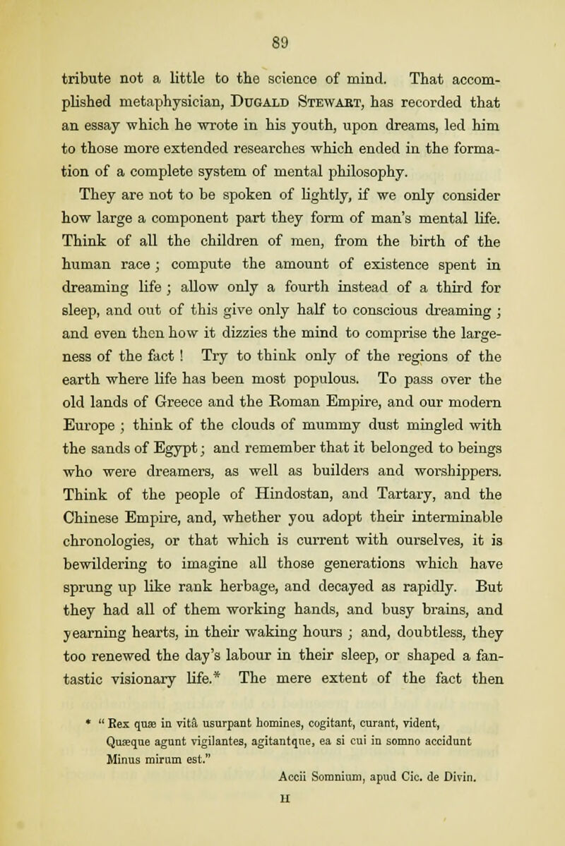tribute not a little to the science of mind. That accom- plished metaphysician, Dugald Stewart, has recorded that an essay which he wrote in his youth, upon dreams, led him to those more extended researches which ended in the forma- tion of a complete system of mental philosophy. They are not to be spoken of lightly, if we only consider how large a component part they form of man's mental life. Think of all the children of men, from the birth of the human race ; compute the amount of existence spent in dreaming life ; allow only a fourth instead of a third for sleep, and out of this give only half to conscious dreaming ; and even then how it dizzies the mind to comprise the large- ness of the fact ! Try to think only of the regions of the earth where life has been most populous. To pass over the old lands of Greece and the Roman Empire, and our modern Europe ; think of the clouds of mummy dust mingled with the sands of Egypt; and remember that it belonged to beings who were dreamers, as well as builders and worshippers. Think of the people of Hindostan, and Tartary, and the Chinese Empire, and, whether you adopt their interminable chronologies, or that which is current with ourselves, it is bewildering to imagine all those generations which have sprung up like rank herbage, and decayed as rapidly. But they had all of them working hands, and busy brains, and yearning hearts, in their waking hours ; and, doubtless, they too renewed the day's labour in their sleep, or shaped a fan- tastic visionary life.* The mere extent of the fact then *  Rex quse in vita usurpant homines, cogitant, curant, vident, Quseqae agnnt vigilantes, agitantqne, ea si cui in somno accidunt Minus mirum est. Accii Somnium, apud Cic. de Divin. II