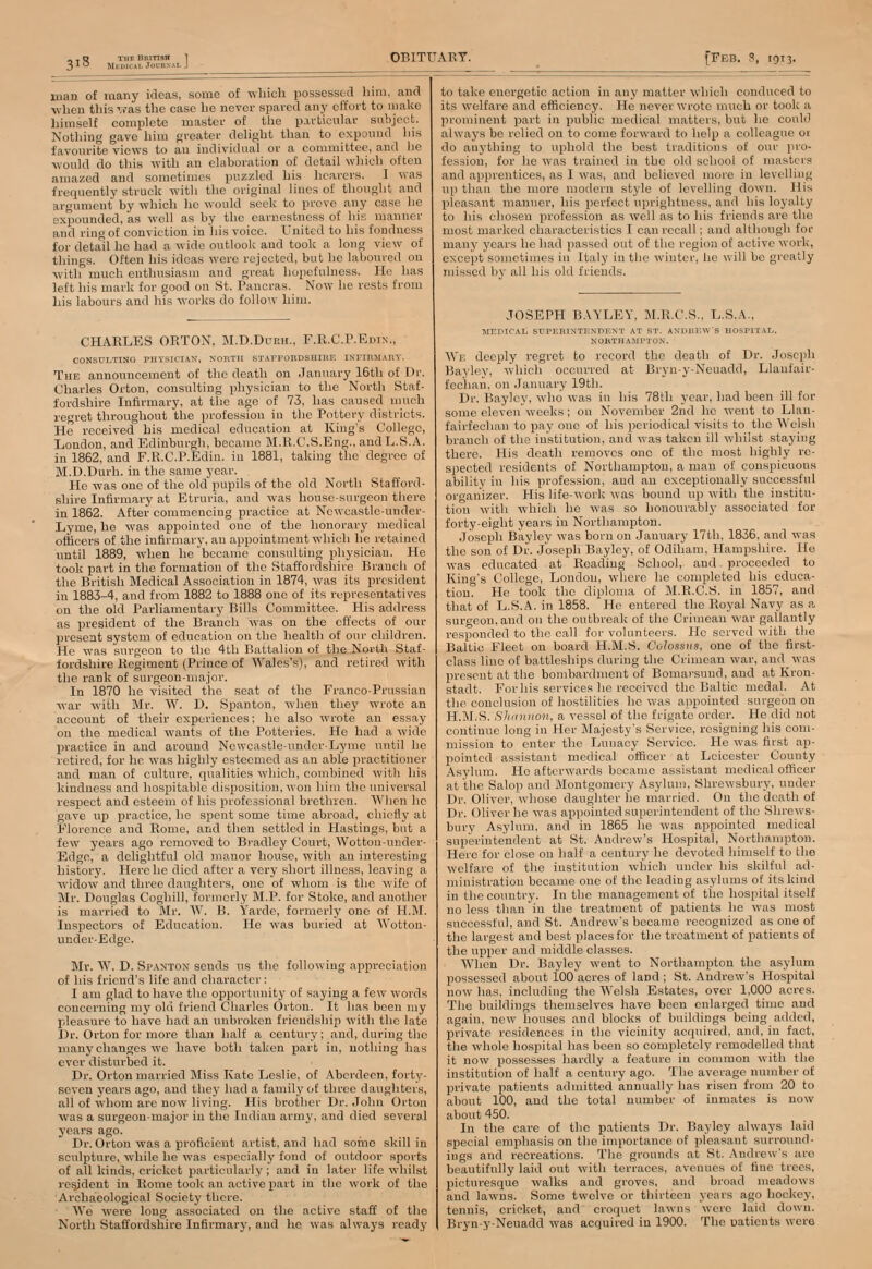 3i3 UnNAL, J man of many ideas, some of which possessed him, and when this was the case he never spared any effort to make himself complete master of the particular subject. Nothing gave him greater delight than to expound his favourite views to au individual or a committee, and he would do this with an elaboration of detail which often amazed and sometimes puzzled his hearers. I was frequently struck with the original lines of thought and argument by which he would seek to prove any case he expounded, as well as by the earnestness of his manner and ring of conviction in his voice. United to his fondness for detail he had a wide outlook and took a long view of things. Often his ideas were rejected, but he laboured on with much enthusiasm and great hopefulness. He has left his mark for good on St. Pancras. Now he rests from his labours and his works do follow him. CHARLES ORTON. M.D.Ddrh., F.R.C.P.Edin., CONSULTING PHYSICIAN, NORTH STAFFORDSHIRE INITDMAKY. The announcement of the death on January 16th of Dr. Charles Orton, consulting physician to the North Staf- fordshire Infirmary, at the age of 73, has caused much regret throughout the profession in the Pottery districts. He received his medical education at King's College, London, and Edinburgh, became M.R.C.S.Eng.. and U.S.A. in 1862, and F.R.C.P.Edin. in 1881, taking the degree of M.D.Durh. in the same year. He was one of the old pupils of the old North Stafford- shire Infirmary at Etruria, and was house-surgeon there in 1862. After commencing practice at Ncwcastle-under- Lyme, he was appointed one of the honorary medical officers of the infirmary, an appointment which he retained until 1889, when he became consulting physician. He took part in the formation of the Staffordshire Branch of the British Medical Association in 1874, was its president in 1883-4, and from 1882 to 1888 one of its representatives on the old Parliamentary Bills Committee. His address as president of the Branch was on the effects of our present system of education on the health of our children. He was surgeon to the 4th Battalion of the North Staf- fordshire Regiment (Prince of Wales's), and retired with the rank of surgeon-major. In 1870 he visited the seat of the Franco-Prussian war with Mr. W. D. Spanton, when they wrote an account of their experiences; he also wrote an essay on the medical wants of the Potteries. He had a wide practice in and around Ncwcastle-undcr-Lyme until he retired, for he was highly esteemed as an able practitioner and man of culture, qualities which, combined with his kindness and hospitable disposition, won him the universal respect and esteem of his professional brethren. When he gave up practice, he spent some time abroad, chiefly at Florence and Rome, and then settled in Hastings, but a few years ago removed to Bradley Court, Wotton-under- Edge, a delightful old manor house, with an interesting history. Here he died after a very short illness, leaving a widow and three daughters, one of whom is the wife of Mr. Douglas Coghill, formerly M.P. for Stoke, and another is married to Mr. W. B. Yarde, formerly one of H.M. Inspectors of Education. He was buried at Wotton- under-Edge. Mr. W. D. Spaxtox sends us the following appreciation of his friend's life and character: I am glad to have the opportunity of saying a few words concerning my old friend Charles Orton. It has been my pleasure to have had an unbroken friendship with the late Dr. Orton for more than half a century; and, during the many changes we have both taken part in, nothing has ever disturbed it. Dr. Orton married Miss Kate Leslie, of Aberdeen, forty- seven years ago, and they had a family of three daughters, all of whom are now living. His brother Dr. John Orton was a surgeon-major in the Indian arm}', and died several years ago. Dr. Orton was a proficient artist, and had some skill in sculpture, while he was especially fond of outdoor sports of all kinds, cricket particularly ; and in later life whilst resident in Rome took an active part in the work of the Archaeological Society there. We were long associated on the active staff of the North Staffordshire Infirmary, and ho was always ready to take energetic action in any matter which conduced to its welfare and efficiency. He never wrote much or took a prominent part in public medical matters, but he could always be relied on to come forward to help a colleague 01 do anything to uphold the best traditions of our pro- fession, for he was trained in the old school of masters and apprentices, as I was, and believed more in levelling up than the more modern style of levelling down. His pleasant manner, his perfect uprightness, and his loyalty to his chosen profession as well as to his friends are the most marked characteristics I can recall; and although for many years he had passed out of the region of active work, except sometimes in Italy in the winter, he will be greatly missed by all his old friends. JOSEPH BAYLEY, M.R.C.S., L.S.A., We deeply regret to record the death of Dr. Joseph Bayley. which occurred at Bryn-y-Neuadd, Llanfair- fechan, on January 19th. Dr. Bayley, who was in his 78th year, had been ill for some eleven weeks ; on November 2nd he went to Llan- fairfechan to pay one of his periodical visits to the Welsh branch of the institution, and was taken ill whilst staying there. His death removes one of the most highly re- spected residents of Northampton, a man of conspicuous ability in his profession, and an exceptionally successful organizer. His life-work was bound up with the institu- tion with which he was so honourably associated for forty-eight years in Northampton. Joseph Bayley was born on January 17th, 1836. and was the son of Dr. Joseph Bayley, of Odiham, Hampshire. He was educated at Reading School, and proceeded to King's College, London, where he completed his educa- tion. He took the diploma of M.R.C.S. in 1857, and that of L.S.A. in 1858. He entered the Royal Navy as a surgeon, and on the outbreak of the Crimean war gallantly responded to the call for volunteers. He served with the Baltic Fleet on board H.M.S. Colossus, one of the first- class lino of battleships during the Crimean war, and was present at the bombardment of Bomarsuud, and at Kron- stadt. For his services he received the Baltic medal. At the conclusion of hostilities he was appointed surgeon on H.M.S. Shannon, a vessel of the frigate order. He did not continue long in Her Majesty's Service, resigning his com- mission to enter the Lunacy Service. He was first ap- pointed assistant medical officer at Leicester County Asylum. Ho afterwards became assistant medical officer at the Salop and Montgomery Asylum, Shrewsbury, under Dr. Oliver, whose daughter he married. On the death of Dr. Oliver he was appointed superintendent of the Shrews- bury Asylum, and in 1865 he was appointed medical superintendent at St. Andrew's Hospital, Northampton. Here for close on half a century he devoted himself to the welfare of the institution which under his skilful ad- ministration became one of the leading asylums of its kind in the country. In the management of the hospital itself no less than in the treatment of patients he was most successful, and St. Andrew's became recognized as one of the largest and best places for the treatment of patients of the upper and middle classes. When Dr. Bayley went to Northampton the asylum possessed about 100 acres of land ; St. Andrew's Hospital now has, including the Welsh Estates, over 1,000 acres. The buildings themselves have been enlarged time and again, new houses and blocks of buildings being added, private residences in the vicinity acquired, and, in fact, the whole hospital has been so completely remodelled that it now possesses hardly a feature in common with the institution of half a century ago. The average number of private patients admitted annually has risen from 20 to about 100, and the total number of inmates is now about 450. In the care of the patients Dr. Bayley always laid special emphasis on the importance of pleasant surround- ings and recreations. The grounds at St. Andrew's are beautifully laid out with terraces, avenues of fine trees, picturesque walks and groves, and broad meadows and lawns. Some twolve or thirteen years ago hookey, tennis, cricket, and croquet lawns were laid down, Bryn-y-Neuadd was acquired in 1900. The uaticnts were