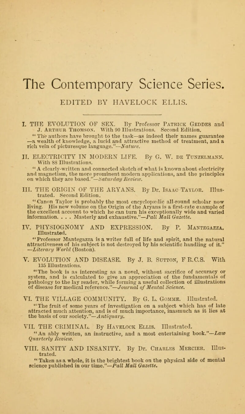 The Contemporary Science Series. EDITED BY HAVELOCK ELLIS. I. THE EVOLUTION OF SEX. By Professor Patrick Geddes aud J. Arthur THOMSON. With 90 Illustrations. Second Edition.  The authors have brought to the task—as indeed their names guarantee —a wealth of knowledge, a lucid and attractive method of treatment, and a rich vein of picturesque language.—Nature. II. ELECTRICITY IN MODERN LIFE. By G. W. de Tunzelmahn. With SS Illustrations. A clearly-written and connected sketch of what is known about electricity and magnetism, tbe more prominent modern applications, and the principles on which they are based.—Saturday Review. III. THE ORIGIN OF THE ARYANS. By Dr. Isaac Taylor. Illus- trated. Second Edition. Canon Taylor is probably the most encyclopedic all-round scholar now living. His new volume on the Origin of the Aryans is a first-rate example of the excellent account to which he can turn his exceptionally wide and varied information. . . . Masterly and exhaustive.—Pall Mall Gazette. IV. PHYSIOGNOMY AND EXPRESSION. By P. Mantegazza. Illustrated. Professor Mantegazza is a writer full of life and spirit, and the natural attractiveness of his subject is not destroyed by his scientific handling of it. —Literary World (Boston). V. EVOLUTION AND DISEASE. By J. B. Sutton, F R.C.S. With 135 Illustrations. The book is as interesting as a novel, without sacrifice of accuracy or system, and is calculated to give an appreciation of the fundamentals of pathology to the lay reader, while forming a useful collection of illustrations of disease for medical reference.—Journal of Mental Science. VI. THE VILLAGE COMMUNITY. By G. L. Gomme. Illustrated. The fruit of some years of investigation on a subject which has of late attracted much attention, and is of much importance, inasmuch as it lies at the basis of our society.—Antiquary. VII. THE CRIMINAL. By Havelock Ellis. Illustrated. An ably written, an instructive, and a most entertaining book.—Law Quarterly Review. VIII. SANITY AND INSANITY. By Dr. Charles Mercier. Illus- trated.  Taken as a whole, it is the brightest book on the physical side of mental science published in our time.—Pall Mall Gazette.