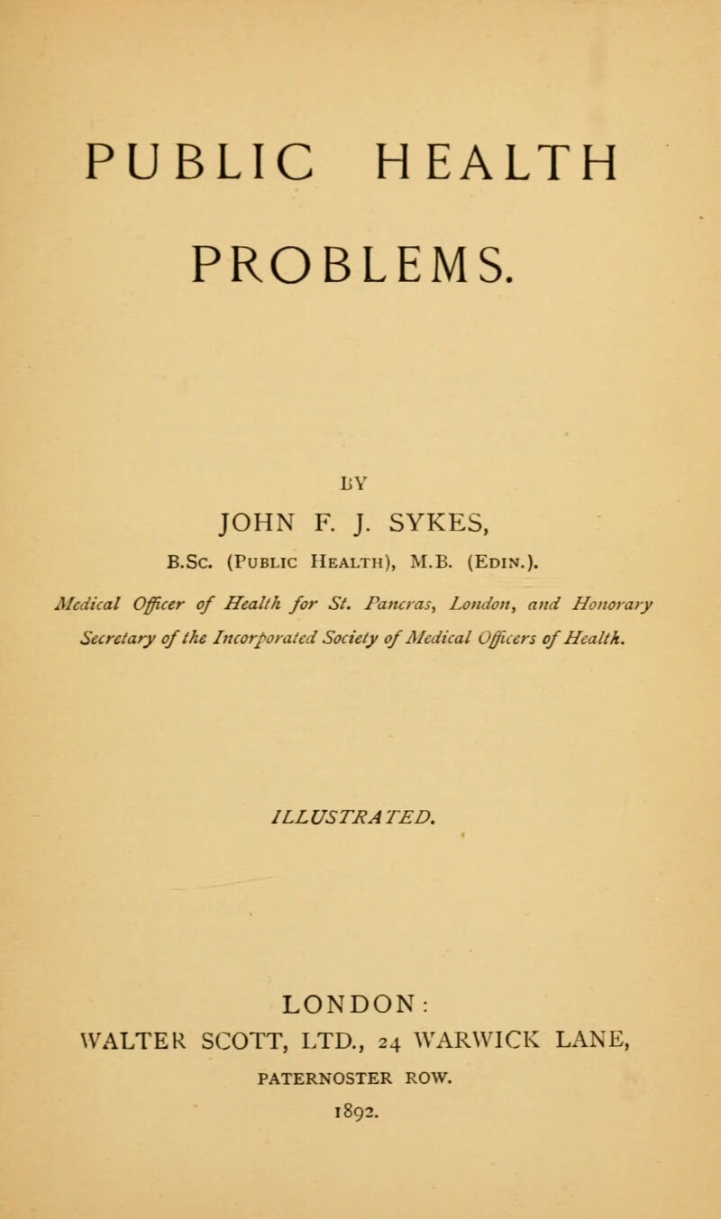 PROBLEMS. BY JOHN F. J. SYKES, B.Sc. (Public Health), M.B. (Edin.). Medical Officer of Health for St. Faturas, London, and Honorary Secretary of the Incorporated Society of Medical Officers of Health. ILLUSTRATED. LONDON: WALTER SCOTT, LTD., 24 WARWICK LANE, PATERNOSTER ROW. 1892.