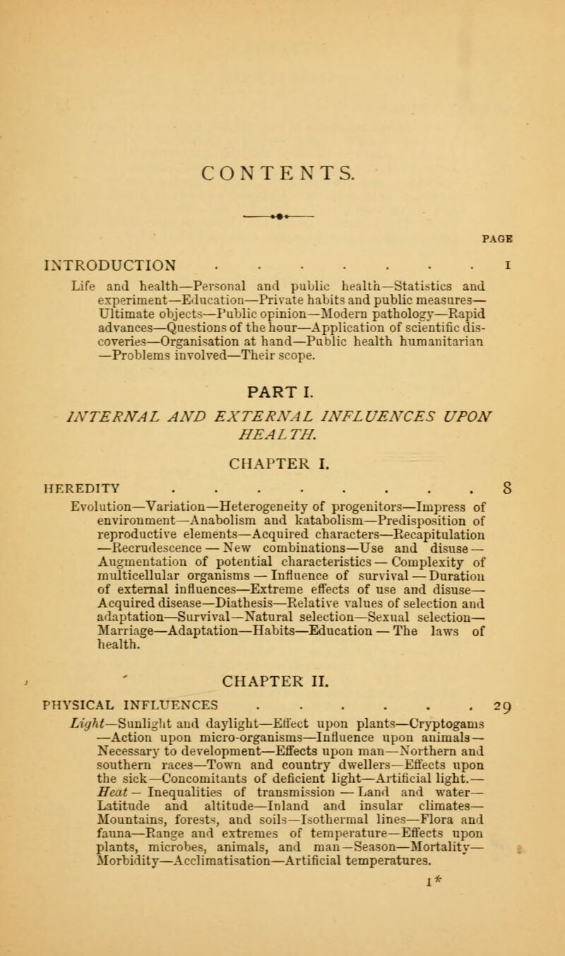 CONTENTS. INTRODUCTION I Life and health—Personal and public health—Statistics and experiment—Education—Private habits and public measures— Ultimate objects—Public opinion—Modern pathology—Rapid advances—Questions of the hour—Application of scientific dis- coveries—Organisation at hand—Public health humanitarian —Problems involved—Their scope. PART I. INTERNAL AND EXTERNAL INFLUENCES UPON HEAL TH. CHAPTER I. HEREDITY 8 Evolution—Variation—Heterogeneity of progenitors—Impress of environment—Anabolism and kataholism—Predisposition of reproductive elements—Acquired characters—Recapitulation —Recrudescence — New combinations—Use and disuse — Augmentation of potential characteristics — Complexity of multicellular organisms — Influence of survival — Duration of external influences—Extreme effects of use and disuse— Acquired disease—Diathesis—Relative values of selection and adaptation—Survival—Natural selection—Sexual selection— Marriage—Adaptation—Habits—Education — The laws of health. CHAPTER II. PHYSICAL INFLUENCES 29 Light—Sunlight and daylight—Effect upon plants—Cryptogams —Action upon micro-organisms—Influence upon animals— Necessary to development—Effects upon man—Northern and southern races—Town and country dwellers—Effects upon the sick—Concomitants of deficient light—Artificial light.— Heat — Inequalities of transmission — Land and water— Latitude and altitude—Inland and insular climates— Mountains, forests, and soils—Isothermal lines—Flora and fauna—Range and extremes of temperature—Effects upon plants, microbes, animals, and man—Season—Mortality— Morbidity—Acclimatisation—Artificial temperatures.