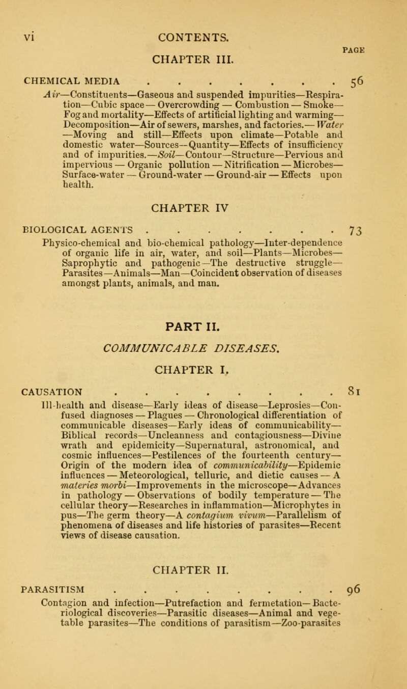 PAGE CHAPTER III. CHEMICAL MEDIA 56 Air—Constituents—Gaseous and suspended impurities—Respira- tion—Cubic space— Overcrowding — Combustion — Smoke— Fog and mortality—Effects of artificial lighting and warming— Decomposition—Air of sewers, marshes, and factories.— Water —Moving and still—Effects upon climate—Potable and domestic water—Sources—Quantity—Effects of insufficiency and of impurities.—Soil—Contour—Structure—Pervious and impervious — Organic pollution — Nitrification — Microbes— Surface-water — Ground-water — Ground-air — Effects upon health. CHAPTER IV BIOLOGICAL AGENTS 73 Physico-chemical and bio-chemical pathology—Inter-dependence of organic life in air, water, and soil—Plants—Microbes— Saprophytic and pathogenic—The destructive struggle— Parasites—Animals—Man—Coincident observation of diseases amongst plants, animals, and man. PART II. COMMUNICABLE DISEASES. CHAPTER I. CAUSATION 81 111-health and disease—Early ideas of disease—Leprosies—Con- fused diagnoses — Plagues — Chronological differentiation of communicable diseases—Early ideas of commuuicability— Biblical records—Uncleanness and contagiousness—Divine wrath and epidemicity—Supernatural, astronomical, and cosmic influences—Pestilences of the fourteenth century— Origin of the modern idea of communicability—Epidemic influences — Meteorological, telluric, and dietic causes — A materies morbi—Improvements in the microscope—Advances in pathology — Observations of bodily temperature — The cellular theory—Researches in inflammation—Microphytes in pus—The germ theory—A contagium vivum—Parallelism of phenomena of diseases and life histories of parasites—Recent views of disease causation. CHAPTER II. PARASITISM ........ 96 Contagion and infection—Putrefaction and fermetation—Bacte- riological discoveries—Parasitic diseases—Animal and vege- table parasites—The conditions of parasitism—Zoo-parasites