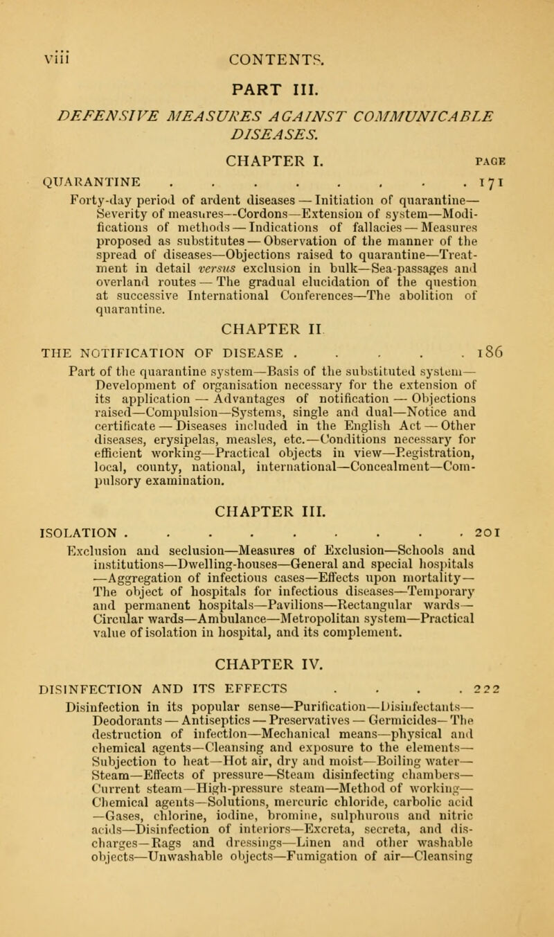 PART III. DEFENSIVE MEASURES AGAINST COMMUNICABLE DISEASES. CHAPTER I. page QUARANTINE . . . . . . . . 171 Forty-day period of ardent diseases — Initiation of quarantine— Severity of measures—Cordons—Extension of system—Modi- fications of methods — Indications of fallacies — Measures proposed as substitutes — Observation of the manner of the spread of diseases—Objections raised to quarantine—Treat- ment in detail versus exclusion in bulk—Sea-passages and overland routes — The gradual elucidation of the question at successive International Conferences—The abolition of quarantine. CHAPTER II THE NOTIFICATION OF DISEASE . . . . . 186 Part of the quarantine system—Basis of the substituted system— Development of organisation necessary for the extension of its application — Advantages of notification — Objections raised—Compulsion—Systems, single and dual—Notice and certificate — Diseases included in the English Act — Other diseases, erysipelas, measles, etc.—Conditions necessary for efficient working—Practical objects in view—Registration, local, county, national, international—Concealment—Com- pulsory examination. CHAPTER III. ISOLATION ......... 20I Exclusion and seclusion—Measures of Exclusion—Schools and institutions—Dwelling-houses—General and special hospitals —Aggregation of infectious cases—Effects upon mortality— The object of hospitals for infectious diseases—Temporary and permanent hospitals—Pavilions—Rectangular wards— Circular wards—Ambulance—Metropolitan system—Practical value of isolation in hospital, and its complement. CHAPTER IV. DISINFECTION AND ITS EFFECTS . . . .2 22 Disinfection in its popular sense—Purification—Disinfectants— Deodorants — Antiseptics — Preservatives — Germicides— The destruction of infection—Mechanical means—physical and chemical agents—Cleansing and exposure to the elements— Subjection to heat—Hot air, dry and moist—Boiling water— Steam—Effects of pressure—Steam disinfecting chambers— Current steam—High-pressure steam—Method of working— Chemical agents—Solutions, mercuric chloride, carbolic acid —Gases, chlorine, iodine, bromine, sulphurous and nitric acids—Disinfection of interiors—Excreta, secreta, and dis- charges—Rags and dressings—Linen and other washable objects—Unwashable objects—Fumigation of air—Cleansing
