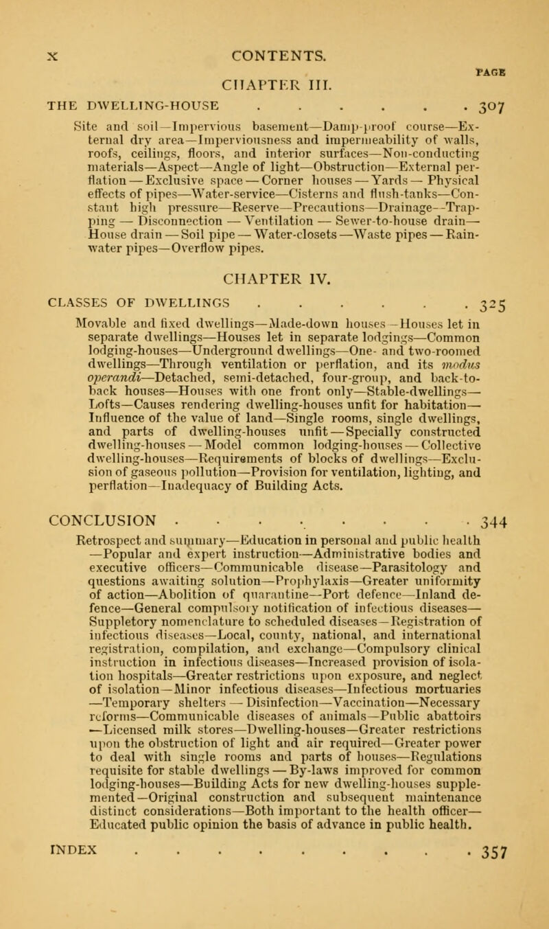 FAGE CHAPTER III. THE DWELLING-HOUSE ...... 307 Site and soil—Impervious basement—Damp-proof course—Ex- ternal dry area—Imperviousness and impermeability of walls, roofs, ceilings, floors, and interior surfaces—Non-conducting materials—Aspect—Angle of light—Obstruction—External per- flation— Exclusive space — Corner houses — Yards— Physical effects of pipes—Water-service—Cisterns and flush-tanks—Con- stant high pressure—Reserve—Precautions—Drainage- -Trap- ping — Disconnection —■ Ventilation — Sewer-to-house drain- House drain — Soil pipe — Water-closets—Waste pipes — Rain- water pipes—Overflow pipes. CHAPTER IV. CLASSES OF DWELLINGS ...... 325 Movable and fixed dwellings—Made-down houses -Houses let in separate dwellings—Houses let in separate lodgings—Common lodging-houses—Underground dwellings—One- and two-roomed dwellings—Through ventilation or perflation, and its modus operandi—Detached, semi-detached, four-group, and back-to- back houses—Houses with one front only—Stable-dwellings— Lofts—Causes rendering dwelling-houses unfit for habitation— Influence of the value of land—Single rooms, single dwellings, and parts of dwelling-houses unfit—Specially constructed dwelling-houses — Model common lodging-houses — Collective dwelling-houses—Requirements of blocks of dwellings—Exclu- sion of gaseous pollution—Provision for ventilation, lighting, and perflation—Inadequacy of Building Acts. CONCLUSION ........ 344 Retrospect and summary—Education in personal and public health —Popular and expert instruction—Administrative bodies and executive officers—Communicable disease—Parasitology and questions awaiting solution—Prophylaxis—Greater uniformity of action—Abolition of quarantine—Port defence—Inland de- fence—General compulsory notification of infectious diseases— Suppletory nomenclature to scheduled diseases —Registration of infectious diseases—Local, county, national, and international registration, compilation, and exchange—Compulsory clinical instruction in infectious diseases—Increased provision of isola- tion hospitals—Greater restrictions upon exposure, and neglect of isolation—Minor infectious diseases—Infectious mortuaries —Temporary shelters — Disinfection—Vaccination—Necessary reforms—Communicable diseases of animals—Public abattoirs —Licensed milk stores—Dwelling-houses—Greater restrictions upon the obstruction of light and air required—Greater power to deal with single rooms and parts of houses—Regulations requisite for stable dwellings — By-laws improved for common lodging-houses—Building Acts for new dwelling-houses supple- mented—Original construction and subsequent maintenance distinct considerations—Both important to the health officer— Educated public opinion the basis of advance in public health. INDEX 357
