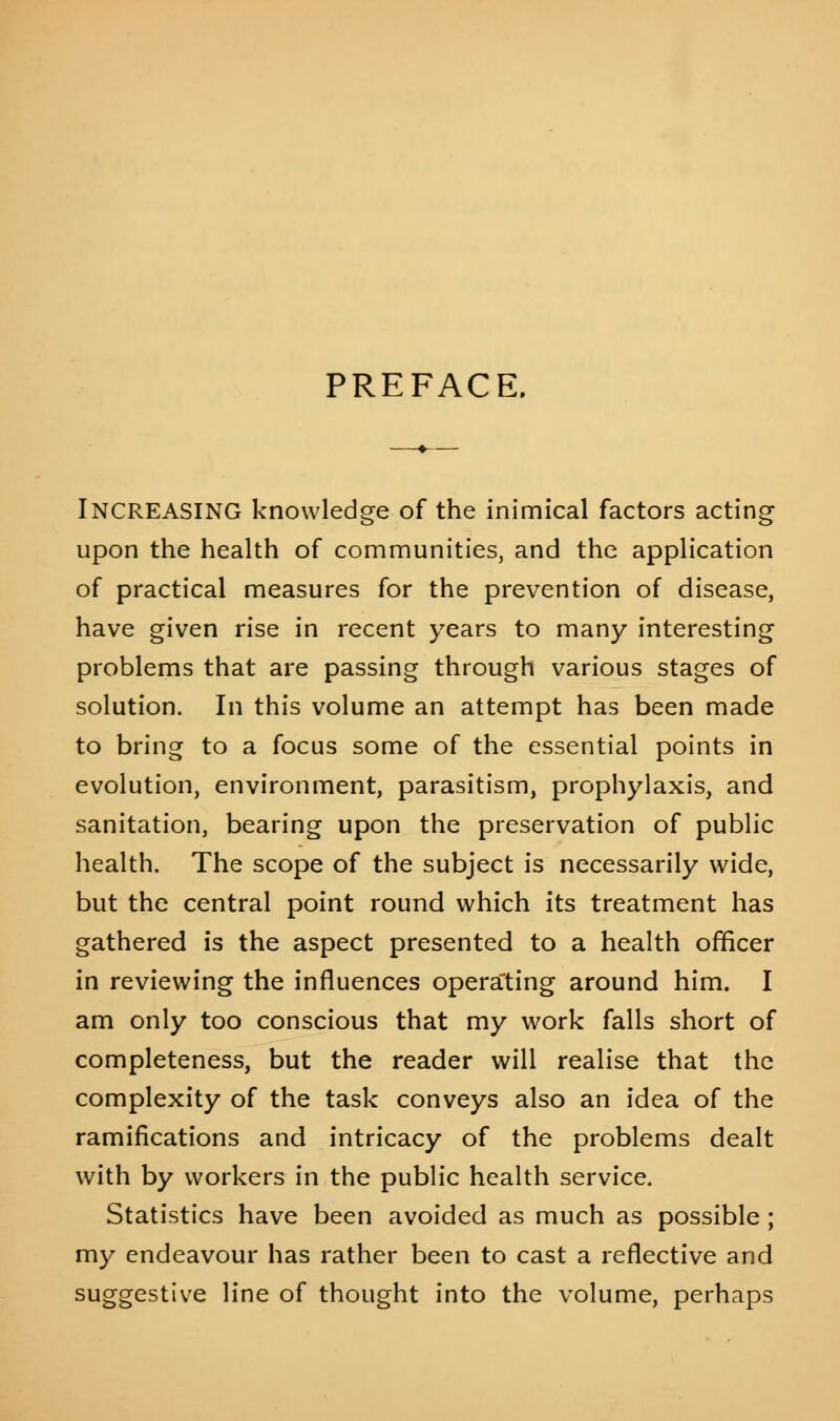 PREFACE. INCREASING knowledge of the inimical factors acting upon the health of communities, and the application of practical measures for the prevention of disease, have given rise in recent years to many interesting problems that are passing through various stages of solution. In this volume an attempt has been made to bring to a focus some of the essential points in evolution, environment, parasitism, prophylaxis, and sanitation, bearing upon the preservation of public health. The scope of the subject is necessarily wide, but the central point round which its treatment has gathered is the aspect presented to a health officer in reviewing the influences operating around him. I am only too conscious that my work falls short of completeness, but the reader will realise that the complexity of the task conveys also an idea of the ramifications and intricacy of the problems dealt with by workers in the public health service. Statistics have been avoided as much as possible ; my endeavour has rather been to cast a reflective and suggestive line of thought into the volume, perhaps