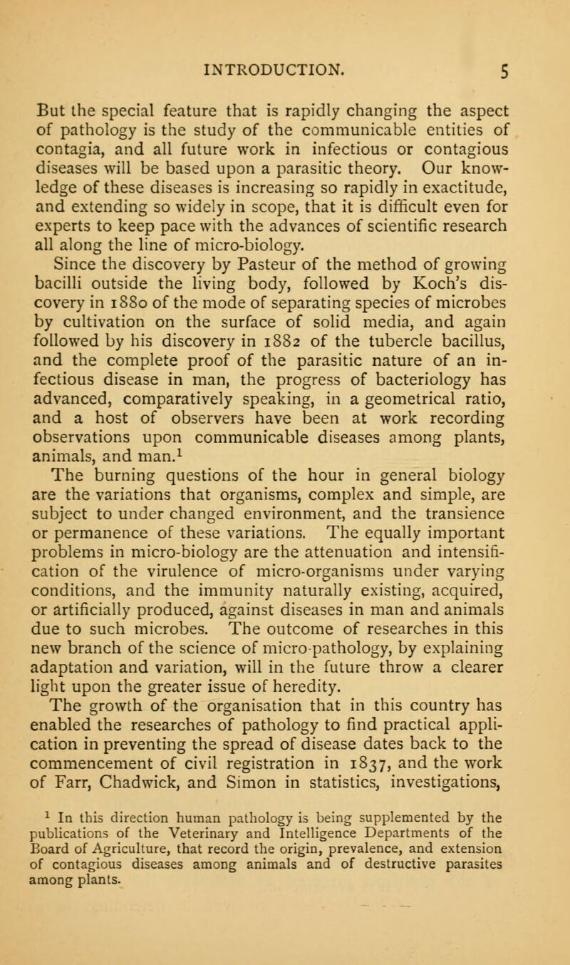 But the special feature that is rapidly changing the aspect of pathology is the study of the communicable entities of contagia, and all future work in infectious or contagious diseases will be based upon a parasitic theory. Our know- ledge of these diseases is increasing so rapidly in exactitude, and extending so widely in scope, that it is difficult even for experts to keep pace with the advances of scientific research all along the line of micro-biology. Since the discovery by Pasteur of the method of growing bacilli outside the living body, followed by Koch's dis- covery in 1880 of the mode of separating species of microbes by cultivation on the surface of solid media, and again followed by his discovery in 1882 of the tubercle bacillus, and the complete proof of the parasitic nature of an in- fectious disease in man, the progress of bacteriology has advanced, comparatively speaking, in a geometrical ratio, and a host of observers have been at work recording observations upon communicable diseases among plants, animals, and man.1 The burning questions of the hour in general biology are the variations that organisms, complex and simple, are subject to under changed environment, and the transience or permanence of these variations. The equally important problems in micro-biology are the attenuation and intensifi- cation of the virulence of micro-organisms under varying conditions, and the immunity naturally existing, acquired, or artificially produced, against diseases in man and animals due to such microbes. The outcome of researches in this new branch of the science of micro pathology, by explaining adaptation and variation, will in the future throw a clearer light upon the greater issue of heredity. The growth of the organisation that in this country has enabled the researches of pathology to find practical appli- cation in preventing the spread of disease dates back to the commencement of civil registration in 1837, and the work of Farr, Chadwick, and Simon in statistics, investigations, 1 In this direction human pathology is being supplemented by the publications of the Veterinary and Intelligence Departments of the Board of Agriculture, that record the origin, prevalence, and extension of contagious diseases among animals and of destructive parasites among plants.