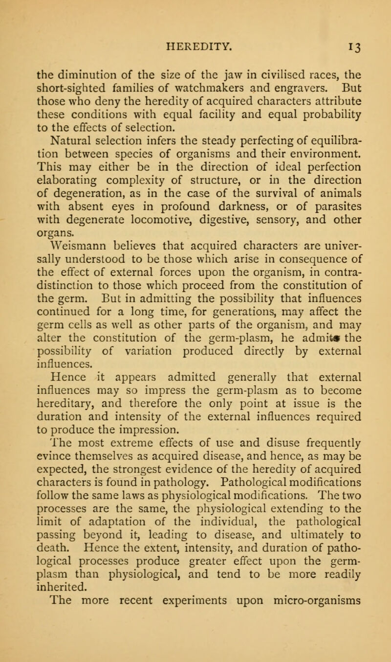 the diminution of the size of the jaw in civilised races, the short-sighted families of watchmakers and engravers. But those who deny the heredity of acquired characters attribute these conditions with equal facility and equal probability to the effects of selection. Natural selection infers the steady perfecting of equilibra- tion between species of organisms and their environment. This may either be in the direction of ideal perfection elaborating complexity of structure, or in the direction of degeneration, as in the case of the survival of animals with absent eyes in profound darkness, or of parasites with degenerate locomotive, digestive, sensory, and other organs. Weismann believes that acquired characters are univer- sally understood to be those which arise in consequence of the effect of external forces upon the organism, in contra- distinction to those which proceed from the constitution of the germ. But in admitting the possibility that influences continued for a long time, for generations, may affect the germ cells as well as other parts of the organism, and may alter the constitution of the germ-plasm, he admit* the possibility of variation produced directly by external influences. Hence it appears admitted generally that external influences may so impress the germ-plasm as to become hereditary, and therefore the only point at issue is the duration and intensity of the external influences required to produce the impression. The most extreme effects of use and disuse frequently evince themselves as acquired disease, and hence, as may be expected, the strongest evidence of the heredity of acquired characters is found in pathology. Pathological modifications follow the same laws as physiological modifications. The two processes are the same, the physiological extending to the limit of adaptation of the individual, the pathological passing beyond it, leading to disease, and ultimately to death. Hence the extent, intensity, and duration of patho- logical processes produce greater effect upon the germ- plasm than physiological, and tend to be more readily inherited. The more recent experiments upon micro-organisms