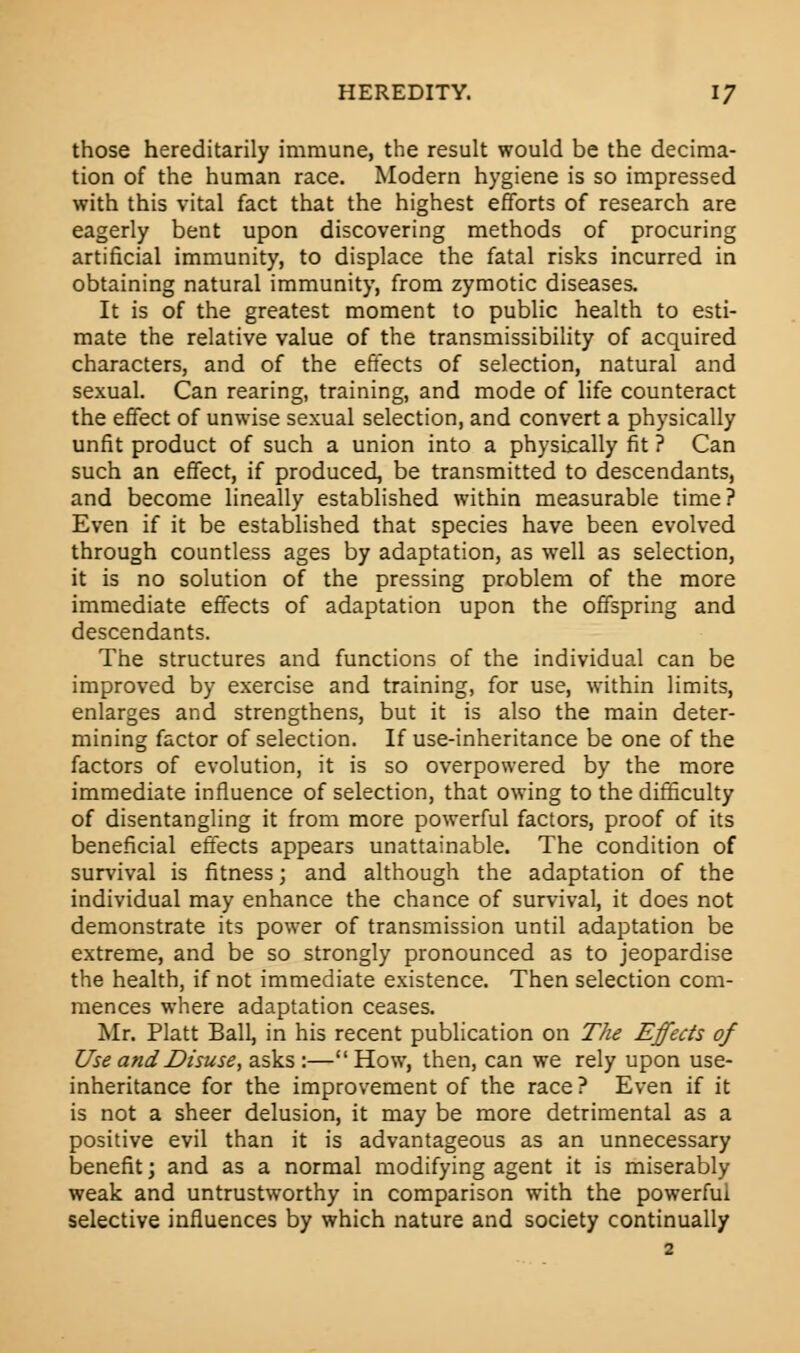 those hereditarily immune, the result would be the decima- tion of the human race. Modern hygiene is so impressed with this vital fact that the highest efforts of research are eagerly bent upon discovering methods of procuring artificial immunity, to displace the fatal risks incurred in obtaining natural immunity, from zymotic diseases. It is of the greatest moment to public health to esti- mate the relative value of the transmissibility of acquired characters, and of the effects of selection, natural and sexual. Can rearing, training, and mode of life counteract the effect of unwise sexual selection, and convert a physically unfit product of such a union into a physically fit ? Can such an effect, if produced, be transmitted to descendants, and become lineally established within measurable time? Even if it be established that species have been evolved through countless ages by adaptation, as well as selection, it is no solution of the pressing problem of the more immediate effects of adaptation upon the offspring and descendants. The structures and functions of the individual can be improved by exercise and training, for use, within limits, enlarges and strengthens, but it is also the main deter- mining factor of selection. If use-inheritance be one of the factors of evolution, it is so overpowered by the more immediate influence of selection, that owing to the difficulty of disentangling it from more powerful factors, proof of its beneficial effects appears unattainable. The condition of survival is fitness; and although the adaptation of the individual may enhance the chance of survival, it does not demonstrate its power of transmission until adaptation be extreme, and be so strongly pronounced as to jeopardise the health, if not immediate existence. Then selection com- mences where adaptation ceases. Mr. Piatt Ball, in his recent publication on The Effects of Use and Disuse, asks :— How, then, can we rely upon use- inheritance for the improvement of the race ? Even if it is not a sheer delusion, it may be more detrimental as a positive evil than it is advantageous as an unnecessary benefit; and as a normal modifying agent it is miserably weak and untrustworthy in comparison with the powerful selective influences by which nature and society continually
