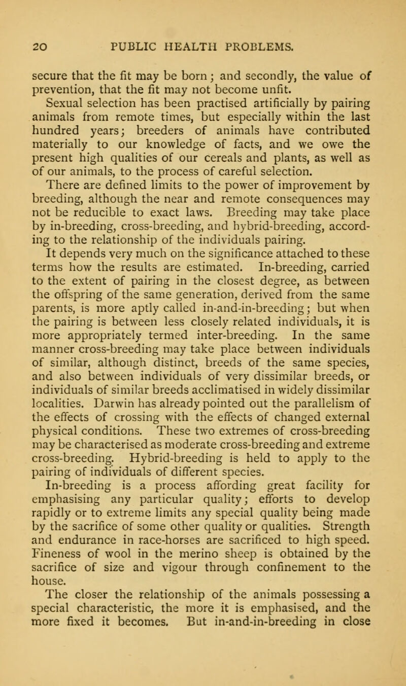 secure that the fit may be born; and secondly, the value of prevention, that the fit may not become unfit. Sexual selection has been practised artificially by pairing animals from remote times, but especially within the last hundred years; breeders of animals have contributed materially to our knowledge of facts, and we owe the present high qualities of our cereals and plants, as well as of our animals, to the process of careful selection. There are defined limits to the power of improvement by breeding, although the near and remote consequences may not be reducible to exact laws. Breeding may take place by in-breeding, cross-breeding, and hybrid-breeding, accord- ing to the relationship of the individuals pairing. It depends very much on the significance attached to these terms how the results are estimated. In-breeding, carried to the extent of pairing in the closest degree, as between the offspring of the same generation, derived from the same parents, is more aptly called in-and-in-breeding; but when the pairing is between less closely related individuals, it is more appropriately termed inter-breeding. In the same manner cross-breeding may take place between individuals of similar, although distinct, breeds of the same species, and also between individuals of very dissimilar breeds, or individuals of similar breeds acclimatised in widely dissimilar localities. Darwin has already pointed out the parallelism of the effects of crossing with the effects of changed external physical conditions. These two extremes of cross-breeding may be characterised as moderate cross-breeding and extreme cross-breeding. Hybrid-breeding is held to apply to the pairing of individuals of different species. In-breeding is a process affording great facility for emphasising any particular quality; efforts to develop rapidly or to extreme limits any special quality being made by the sacrifice of some other quality or qualities. Strength and endurance in race-horses are sacrificed to high speed. Fineness of wool in the merino sheep is obtained by the sacrifice of size and vigour through confinement to the house. The closer the relationship of the animals possessing a special characteristic, the more it is emphasised, and the more fixed it becomes. But in-and-in-breeding in close