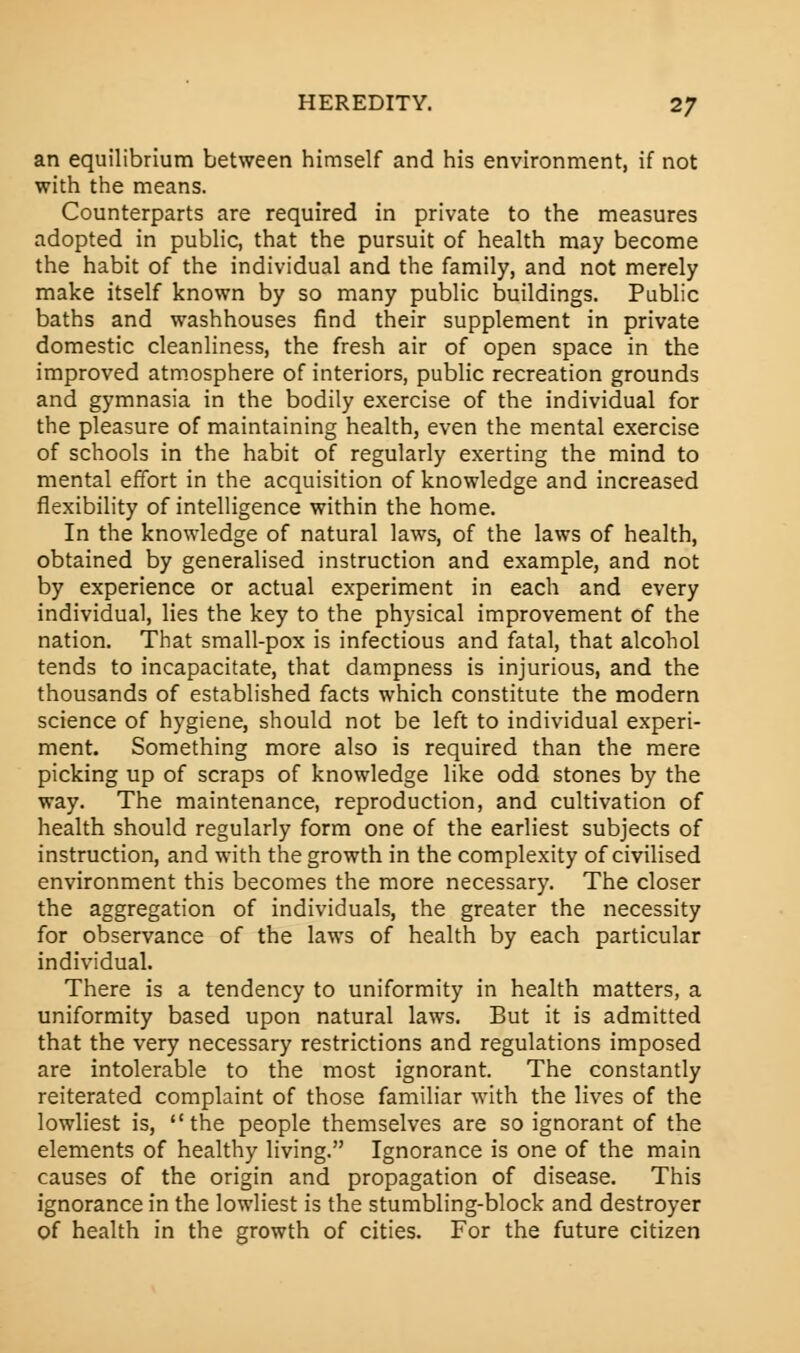 an equilibrium between himself and his environment, if not with the means. Counterparts are required in private to the measures adopted in public, that the pursuit of health may become the habit of the individual and the family, and not merely make itself known by so many public buildings. Public baths and washhouses find their supplement in private domestic cleanliness, the fresh air of open space in the improved atmosphere of interiors, public recreation grounds and gymnasia in the bodily exercise of the individual for the pleasure of maintaining health, even the mental exercise of schools in the habit of regularly exerting the mind to mental effort in the acquisition of knowledge and increased flexibility of intelligence within the home. In the knowledge of natural laws, of the laws of health, obtained by generalised instruction and example, and not by experience or actual experiment in each and every individual, lies the key to the physical improvement of the nation. That small-pox is infectious and fatal, that alcohol tends to incapacitate, that dampness is injurious, and the thousands of established facts which constitute the modern science of hygiene, should not be left to individual experi- ment. Something more also is required than the mere picking up of scraps of knowledge like odd stones by the way. The maintenance, reproduction, and cultivation of health should regularly form one of the earliest subjects of instruction, and with the growth in the complexity of civilised environment this becomes the more necessary. The closer the aggregation of individuals, the greater the necessity for observance of the laws of health by each particular individual. There is a tendency to uniformity in health matters, a uniformity based upon natural laws. But it is admitted that the very necessary restrictions and regulations imposed are intolerable to the most ignorant. The constantly reiterated complaint of those familiar with the lives of the lowliest is, the people themselves are so ignorant of the elements of healthy living. Ignorance is one of the main causes of the origin and propagation of disease. This ignorance in the lowliest is the stumbling-block and destroyer of health in the growth of cities. For the future citizen