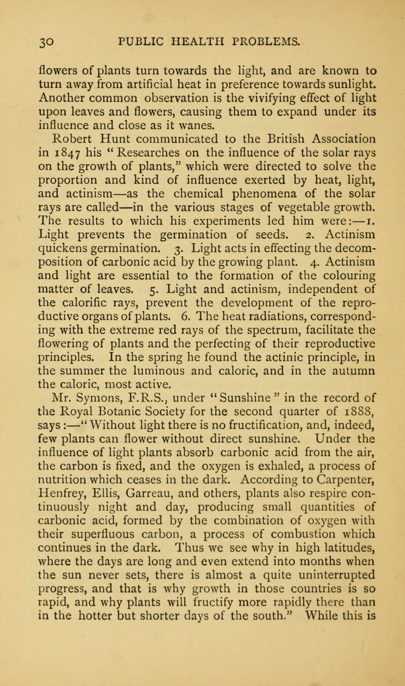 flowers of plants turn towards the light, and are known to turn away from artificial heat in preference towards sunlight. Another common observation is the vivifying effect of light upon leaves and flowers, causing them to expand under its influence and close as it wanes. Robert Hunt communicated to the British Association in 1847 his Researches on the influence of the solar rays on the growth of plants, which were directed to solve the proportion and kind of influence exerted by heat, light, and actinism—as the chemical phenomena of the solar rays are called—in the various stages of vegetable growth. The results to which his experiments led him were:—1. Light prevents the germination of seeds. 2. Actinism quickens germination. 3. Light acts in effecting the decom- position of carbonic acid by the growing plant. 4. Actinism and light are essential to the formation of the colouring matter of leaves. 5. Light and actinism, independent of the calorific rays, prevent the development of the repro- ductive organs of plants. 6. The heat radiations, correspond- ing with the extreme red rays of the spectrum, facilitate the flowering of plants and the perfecting of their reproductive principles. In the spring he found the actinic principle, in the summer the luminous and caloric, and in the autumn the caloric, most active. Mr. Symons, F.R.S., under Sunshine in the record of the Royal Botanic Society for the second quarter of 1888, says :—Without light there is no fructification, and, indeed, few plants can flower without direct sunshine. Under the influence of light plants absorb carbonic acid from the air, the carbon is fixed, and the oxygen is exhaled, a process of nutrition which ceases in the dark. According to Carpenter, Henfrey, Ellis, Garreau, and others, plants also respire con- tinuously night and day, producing small quantities of carbonic acid, formed by the combination of oxygen with their superfluous carbon, a process of combustion which continues in the dark. Thus we see why in high latitudes, where the days are long and even extend into months when the sun never sets, there is almost a quite uninterrupted progress, and that is why growth in those countries is so rapid, and why plants will fructify more rapidly there than in the hotter but shorter days of the south. While this is