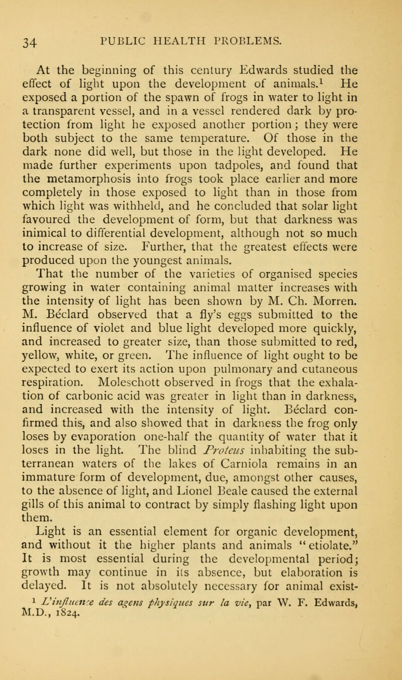 At the beginning of this century Edwards studied the effect of light upon the development of animals.1 He exposed a portion of the spawn of frogs in water to light in a transparent vessel, and in a vessel rendered dark by pro- tection from light he exposed another portion; they were both subject to the same temperature. Of those in the dark none did well, but those in the light developed. He made further experiments upon tadpoles, and found that the metamorphosis into frogs took place earlier and more completely in those exposed to light than in those from which light was withheld, and he concluded that solar light favoured the development of form, but that darkness was inimical to differential development, although not so much to increase of size. Further, that the greatest effects were produced upon the youngest animals. That the number of the varieties of organised species growing in water containing animal matter increases with the intensity of light has been shown by M. Ch. Morren. M. Beclard observed that a fly's eggs submitted to the influence of violet and blue light developed more quickly, and increased to greater size, than those submitted to red, yellow, white, or green. The influence of light ought to be expected to exert its action upon pulmonary and cutaneous respiration. Moleschott observed in frogs that the exhala- tion of carbonic acid was greater in light than in darkness, and increased with the intensity of light. Beclard con- firmed this, and also showed that in darkness the frog only loses by evaporation one-half the quantity of water that it loses in the light. The blind Proteus inhabiting the sub- terranean waters of the lakes of Carniola remains in an immature form of development, due, amongst other causes, to the absence of light, and Lionel Beale caused the external gills of this animal to contract by simply flashing light upon them. Light is an essential element for organic development, and without it the higher plants and animals etiolate. It is most essential during the developmental period; growth may continue in its absence, but elaboration is delayed. It is not absolutely necessary for animal exist- 1 Uitijlucit'e des a°ens physiques sur la vie, par W. F. Edwards, M.D., 1S24.