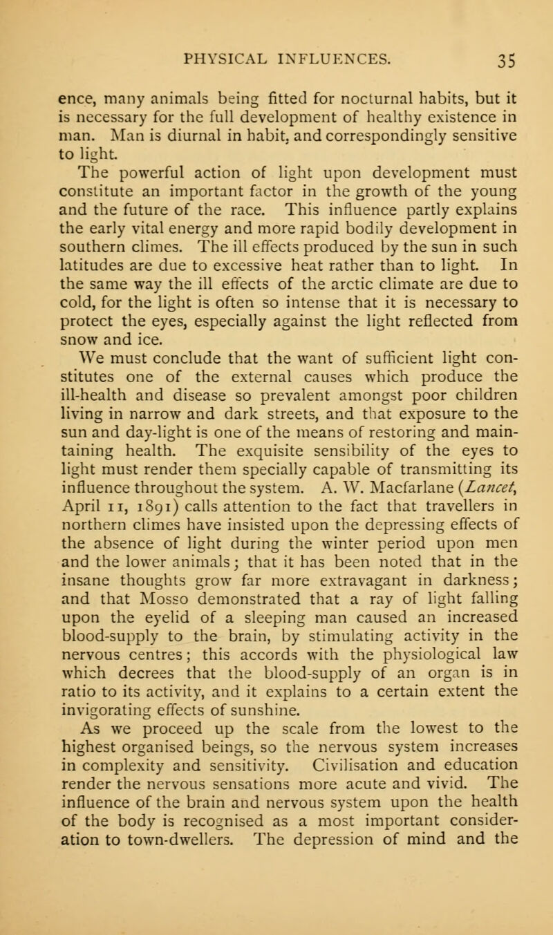 ence, many animals being fitted for nocturnal habits, but it is necessary for the full development of healthy existence in man. Man is diurnal in habit, and correspondingly sensitive to light. The powerful action of light upon development must constitute an important factor in the growth of the young and the future of the race. This influence partly explains the early vital energy and more rapid bodily development in southern climes. The ill effects produced by the sun in such latitudes are due to excessive heat rather than to light. In the same way the ill effects of the arctic climate are due to cold, for the light is often so intense that it is necessary to protect the eyes, especially against the light reflected from snow and ice. We must conclude that the want of sufficient light con- stitutes one of the external causes which produce the ill-health and disease so prevalent amongst poor children living in narrow and dark streets, and that exposure to the sun and day-light is one of the means of restoring and main- taining health. The exquisite sensibility of the eyes to light must render them specially capable of transmitting its influence throughout the system. A. W. Macfarlane {Lancet^ April ii, 1891) calls attention to the fact that travellers in northern climes have insisted upon the depressing effects of the absence of light during the winter period upon men and the lower animals; that it has been noted that in the insane thoughts grow far more extravagant in darkness; and that Mosso demonstrated that a ray of light falling upon the eyelid of a sleeping man caused an increased blood-supply to the brain, by stimulating activity in the nervous centres; this accords with the physiological law which decrees that the blood-supply of an organ is in ratio to its activity, and it explains to a certain extent the invigorating effects of sunshine. As we proceed up the scale from the lowest to the highest organised beings, so the nervous system increases in complexity and sensitivity. Civilisation and education render the nervous sensations more acute and vivid. The influence of the brain and nervous system upon the health of the body is recognised as a most important consider- ation to town-dwellers. The depression of mind and the