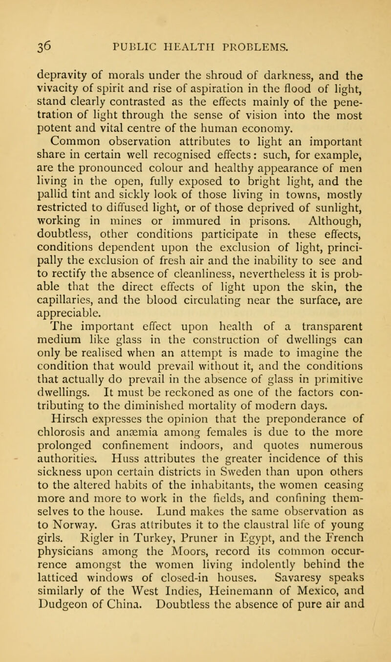 depravity of morals under the shroud of darkness, and the vivacity of spirit and rise of aspiration in the flood of light, stand clearly contrasted as the effects mainly of the pene- tration of light through the sense of vision into the most potent and vital centre of the human economy. Common observation attributes to light an important share in certain well recognised effects: such, for example, are the pronounced colour and healthy appearance of men living in the open, fully exposed to bright light, and the pallid tint and sickly look of those living in towns, mostly restricted to diffused light, or of those deprived of sunlight, working in mines or immured in prisons. Although, doubtless, other conditions participate in these effects, conditions dependent upon the exclusion of light, princi- pally the exclusion of fresh air and the inability to see and to rectify the absence of cleanliness, nevertheless it is prob- able that the direct effects of light upon the skin, the capillaries, and the blood circulating near the surface, are appreciable. The important effect upon health of a transparent medium like glass in the construction of dwellings can only be realised when an attempt is made to imagine the condition that would prevail without it, and the conditions that actually do prevail in the absence of glass in primitive dwellings. It must be reckoned as one of the factors con- tributing to the diminished mortality of modern days. Hirsch expresses the opinion that the preponderance of chlorosis and anaemia among females is due to the more prolonged confinement indoors, and quotes numerous authorities. Huss attributes the greater incidence of this sickness upon certain districts in Sweden than upon others to the altered habits of the inhabitants, the women ceasing more and more to work in the fields, and confining them- selves to the house. Lund makes the same observation as to Norway. Gras attributes it to the claustral life of young girls. Rigler in Turkey, Pruner in Egypt, and the French physicians among the Moors, record its common occur- rence amongst the women living indolently behind the latticed windows of closed-in houses. Savaresy speaks similarly of the West Indies, Heinemann of Mexico, and Dudgeon of China. Doubtless the absence of pure air and