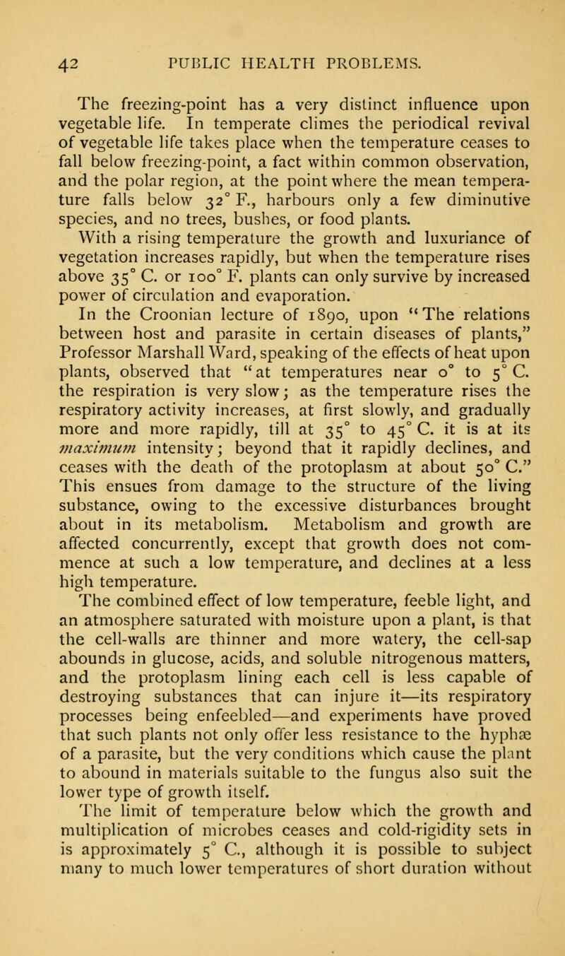 The freezing-point has a very distinct influence upon vegetable life. In temperate climes the periodical revival of vegetable life takes place when the temperature ceases to fall below freezing-point, a fact within common observation, and the polar region, at the point where the mean tempera- ture falls below 320 R, harbours only a few diminutive species, and no trees, bushes, or food plants. With a rising temperature the growth and luxuriance of vegetation increases rapidly, but when the temperature rises above 350 C. or ioo° F. plants can only survive by increased power of circulation and evaporation. In the Croonian lecture of 1890, upon The relations between host and parasite in certain diseases of plants, Professor Marshall Ward, speaking of the effects of heat upon plants, observed that at temperatures near 0° to 50 C. the respiration is very slow; as the temperature rises the respiratory activity increases, at first slowly, and gradually more and more rapidly, till at 350 to 450 C. it is at its maximum intensity; beyond that it rapidly declines, and ceases with the death of the protoplasm at about 50° C. This ensues from damage to the structure of the living substance, owing to the excessive disturbances brought about in its metabolism. Metabolism and growth are affected concurrently, except that growth does not com- mence at such a low temperature, and declines at a less high temperature. The combined effect of low temperature, feeble light, and an atmosphere saturated with moisture upon a plant, is that the cell-walls are thinner and more watery, the cell-sap abounds in glucose, acids, and soluble nitrogenous matters, and the protoplasm lining each cell is less capable of destroying substances that can injure it—its respiratory processes being enfeebled—and experiments have proved that such plants not only offer less resistance to the hyphse of a parasite, but the very conditions which cause the plant to abound in materials suitable to the fungus also suit the lower type of growth ilself. The limit of temperature below which the growth and multiplication of microbes ceases and cold-rigidity sets in is approximately 50 C, although it is possible to subject many to much lower temperatures of short duration without