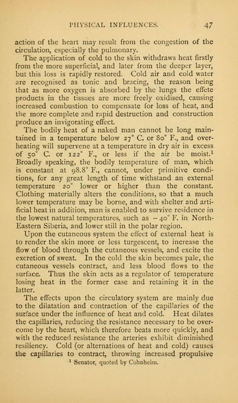 action of the heart may result from the congestion of the circulation, especially the pulmonary. The application of cold to the skin withdraws heat firstly from the more superficial, and later from the deeper layer, but this loss is rapidly restored. Cold air and cold water are recognised as tonic and bracing, the reason being that as more oxygen is absorbed by the lungs the effete products in the tissues are more freely oxidised, causing increased combustion to compensate for loss of heat, and the more complete and rapid destruction and construction produce an invigorating effect. The bodily heat of a naked man cannot be long main- tained in a temperature below 27° C. or 8o° F., and over- heating will supervene at a temperature in dry air in excess of 500 C. or 122° F., or less if the air be moist.1 Broadly speaking, the bodily temperature of man, which is constant at 98.80 F., cannot, under primitive condi- tions, for any great length of time withstand an external temperature 200 lower or higher than the constant. Clothing materially alters the conditions, so that a much lower temperature may be borne, and with shelter and arti- ficial heat in addition, man is enabled to survive residence in the lowest natural temperatures, such as — 400 F. in North- Eastern Siberia, and lower still in the polar region. Upon the cutaneous system the effect of external heat is to render the skin more or less turgescent, to increase the flow of blood through the cutaneous vessels, and excite the excretion of sweat. In the cold the skin becomes pale, the cutaneous vessels contract, and less blood flows to the surface. Thus the skin acts as a regulator of temperature losing heat in the former case and retaining it in the latter. The effects upon the circulatory system are mainly due to the dilatation and contraction of the capillaries of the surface under the influence of heat and cold. Heat dilates the capillaries, reducing the resistance necessary to be over- come by the heart, which therefore beats more quickly, and with the reduced resistance the arteries exhibit diminished resiliency. Cold (or alternations of heat and cold) causes the capillaries to contract, throwing increased propulsive 1 Senator, quoted by Cohnheim.