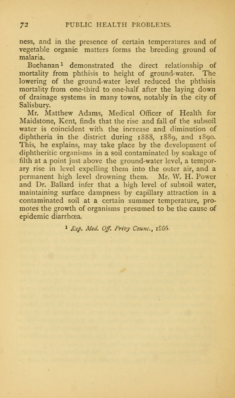 ness, and in the presence of certain temperatures and of vegetable organic matters forms the breeding ground of malaria. Buchanan1 demonstrated the direct relationship of mortality from phthisis to height of ground-water. The lowering of the ground-water level reduced the phthisis mortality from one-third to one-half after the laying down of drainage systems in many towns, notably in the city of Salisbury. Mr. Matthew Adams, Medical Officer of Health for Maidstone, Kent, finds that the rise and fall of the subsoil water is coincident with the increase and diminution of diphtheria in the district during 1S88, 1889, and 1890. This, he explains, may take place by the development of diphtheritic organisms in a soil contaminated by soakage of filth at a point just above the ground-water level, a tempor- ary rise in level expelling them into the outer air, and a permanent high level drowning them. Mr. W. H. Power and Dr. Ballard infer that a high level of subsoil water, maintaining surface dampness by capillary attraction in a contaminated soil at a certain summer temperature, pro- motes the growth of organisms presumed to be the cause of epidemic diarrhoea. 1 Rep. Med. Off. Privy Counc, 1S66.