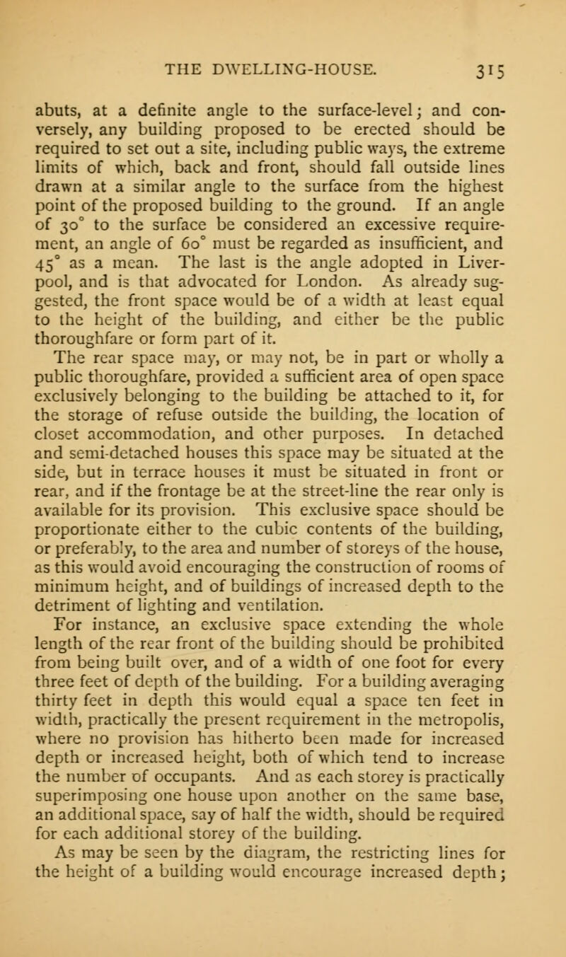 abuts, at a definite angle to the surface-level; and con- versely, any building proposed to be erected should be required to set out a site, including public ways, the extreme limits of which, back and front, should fall outside lines drawn at a similar angle to the surface from the highest point of the proposed building to the ground. If an angle of 30° to the surface be considered an excessive require- ment, an angle of 6o° must be regarded as insufficient, and 450 as a mean. The last is the angle adopted in Liver- pool, and is that advocated for London. As already sug- gested, the front space would be of a width at least equal to the height of the building, and either be the public thoroughfare or form part of it. The rear space may, or may not, be in part or wholly a public thoroughfare, provided a sufficient area of open space exclusively belonging to the building be attached to it, for the storage of refuse outside the building, the location of closet accommodation, and other purposes. In detached and semi-detached houses this space may be situated at the side, but in terrace houses it must be situated in front or rear, and if the frontage be at the street-line the rear only is available for its provision. This exclusive space should be proportionate either to the cubic contents of the building, or preferably, to the area and number of storeys of the house, as this would avoid encouraging the construction of rooms of minimum height, and of buildings of increased depth to the detriment of lighting and ventilation. For instance, an exclusive space extending the whole length of the rear front of the building should be prohibited from being built over, and of a width of one foot for every three feet of depth of the building. For a building averaging thirty feet in depth this would equal a space ten feet in width, practically the present requirement in the metropolis, where no provision has hitherto been made for increased depth or increased height, both of which tend to increase the number of occupants. And as each storey is practically superimposing one house upon another on the same base, an additional space, say of half the width, should be required for each additional storey of the building. As may be seen by the diagram, the restricting lines for the height of a building would encourage increased depth;