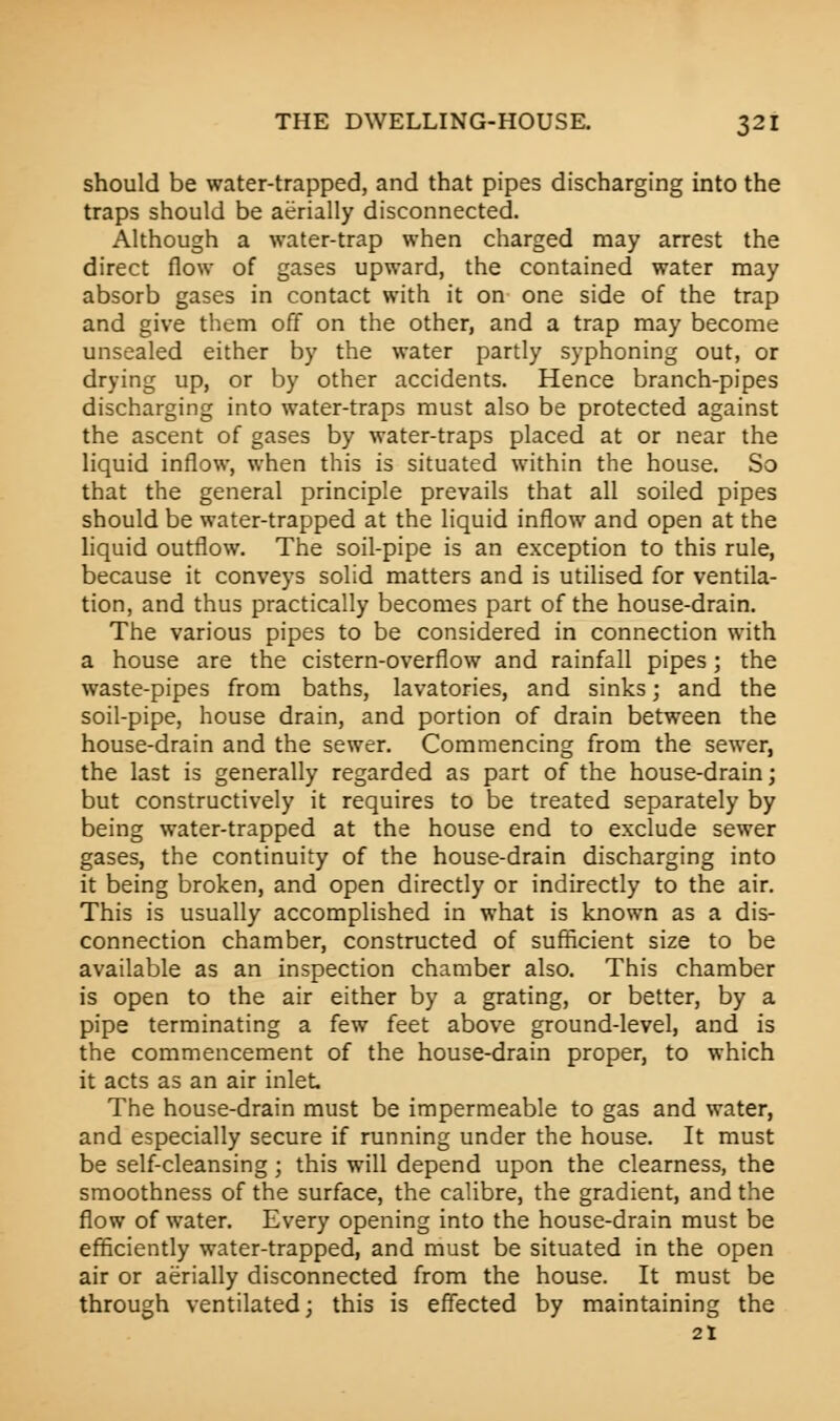 should be water-trapped, and that pipes discharging into the traps should be aerially disconnected. Although a water-trap when charged may arrest the direct flow of gases upward, the contained water may absorb gases in contact with it on one side of the trap and give them off on the other, and a trap may become unsealed either by the water partly syphoning out, or drying up, or by other accidents. Hence branch-pipes discharging into water-traps must also be protected against the ascent of gases by water-traps placed at or near the liquid inflow, when this is situated within the house. So that the general principle prevails that all soiled pipes should be water-trapped at the liquid inflow and open at the liquid outflow. The soil-pipe is an exception to this rule, because it conveys solid matters and is utilised for ventila- tion, and thus practically becomes part of the house-drain. The various pipes to be considered in connection with a house are the cistern-overflow and rainfall pipes; the waste-pipes from baths, lavatories, and sinks; and the soil-pipe, house drain, and portion of drain between the house-drain and the sewer. Commencing from the sewer, the last is generally regarded as part of the house-drain; but constructively it requires to be treated separately by being water-trapped at the house end to exclude sewer gases, the continuity of the house-drain discharging into it being broken, and open directly or indirectly to the air. This is usually accomplished in what is known as a dis- connection chamber, constructed of sufficient size to be available as an inspection chamber also. This chamber is open to the air either by a grating, or better, by a pipe terminating a few feet above ground-level, and is the commencement of the house-drain proper, to which it acts as an air inlet The house-drain must be impermeable to gas and water, and especially secure if running under the house. It must be self-cleansing; this will depend upon the clearness, the smoothness of the surface, the calibre, the gradient, and the flow of water. Every opening into the house-drain must be efficiently water-trapped, and must be situated in the open air or aerially disconnected from the house. It must be through ventilated; this is effected by maintaining the 21