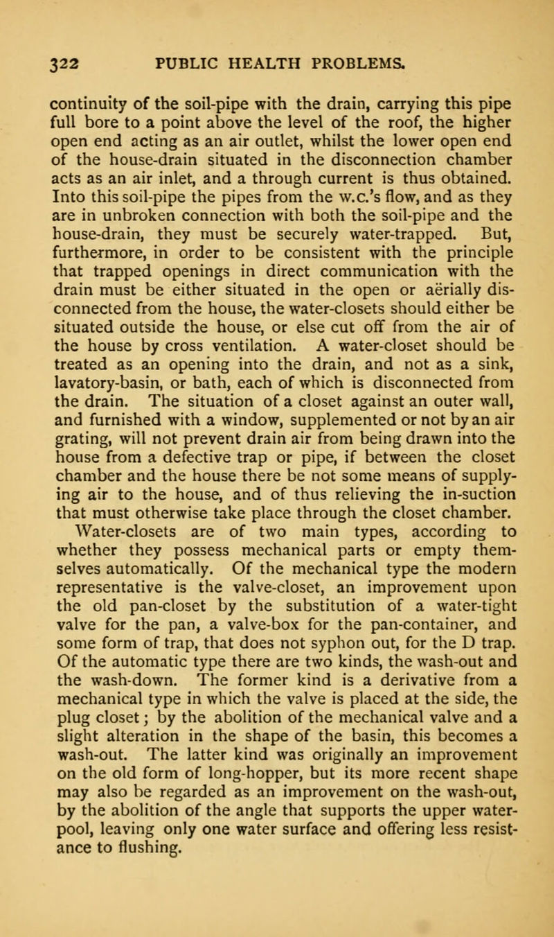 continuity of the soil-pipe with the drain, carrying this pipe full bore to a point above the level of the roof, the higher open end acting as an air outlet, whilst the lower open end of the house-drain situated in the disconnection chamber acts as an air inlet, and a through current is thus obtained. Into this soil-pipe the pipes from the w.c's flow, and as they are in unbroken connection with both the soil-pipe and the house-drain, they must be securely water-trapped. But, furthermore, in order to be consistent with the principle that trapped openings in direct communication with the drain must be either situated in the open or aerially dis- connected from the house, the water-closets should either be situated outside the house, or else cut off from the air of the house by cross ventilation. A water-closet should be treated as an opening into the drain, and not as a sink, lavatory-basin, or bath, each of which is disconnected from the drain. The situation of a closet against an outer wall, and furnished with a window, supplemented or not by an air grating, will not prevent drain air from being drawn into the house from a defective trap or pipe, if between the closet chamber and the house there be not some means of supply- ing air to the house, and of thus relieving the in-suction that must otherwise take place through the closet chamber. Water-closets are of two main types, according to whether they possess mechanical parts or empty them- selves automatically. Of the mechanical type the modern representative is the valve-closet, an improvement upon the old pan-closet by the substitution of a water-tight valve for the pan, a valve-box for the pan-container, and some form of trap, that does not syphon out, for the D trap. Of the automatic type there are two kinds, the wash-out and the wash-down. The former kind is a derivative from a mechanical type in which the valve is placed at the side, the plug closet; by the abolition of the mechanical valve and a slight alteration in the shape of the basin, this becomes a wash-out. The latter kind was originally an improvement on the old form of long-hopper, but its more recent shape may also be regarded as an improvement on the wash-out, by the abolition of the angle that supports the upper water- pool, leaving only one water surface and offering less resist- ance to flushing.