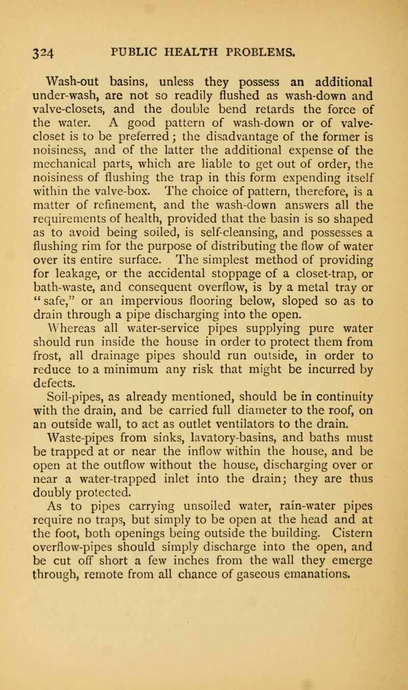 Wash-out basins, unless they possess an additional under-wash, are not so readily flushed as wash-down and valve-closets, and the double bend retards the force of the water. A good pattern of wash-down or of valve- closet is to be preferred; the disadvantage of the former is noisiness, and of the latter the additional expense of the mechanical parts, which are liable to get out of order, the noisiness of flushing the trap in this form expending itself within the valve-box. The choice of pattern, therefore, is a matter of refinement, and the wash-down answers all the requirements of health, provided that the basin is so shaped as to avoid being soiled, is self-cleansing, and possesses a flushing rim for the purpose of distributing the flow of water over its entire surface. The simplest method of providing for leakage, or the accidental stoppage of a closet-trap, or bath-waste, and consequent overflow, is by a metal tray or safe, or an impervious flooring below, sloped so as to drain through a pipe discharging into the open. Whereas all water-service pipes supplying pure water should run inside the house in order to protect them from frost, all drainage pipes should run outside, in order to reduce to a minimum any risk that might be incurred by defects. Soil-pipes, as already mentioned, should be in continuity with the drain, and be carried full diameter to the roof, on an outside wall, to act as outlet ventilators to the drain. Waste-pipes from sinks, lavatory-basins, and baths must be trapped at or near the inflow within the house, and be open at the outflow without the house, discharging over or near a water-trapped inlet into the drain; they are thus doubly protected. As to pipes carrying unsoiled water, rain-water pipes require no traps, but simply to be open at the head and at the foot, both openings being outside the building. Cistern overflow-pipes should simply discharge into the open, and be cut off short a few inches from the wall they emerge through, remote from all chance of gaseous emanations.