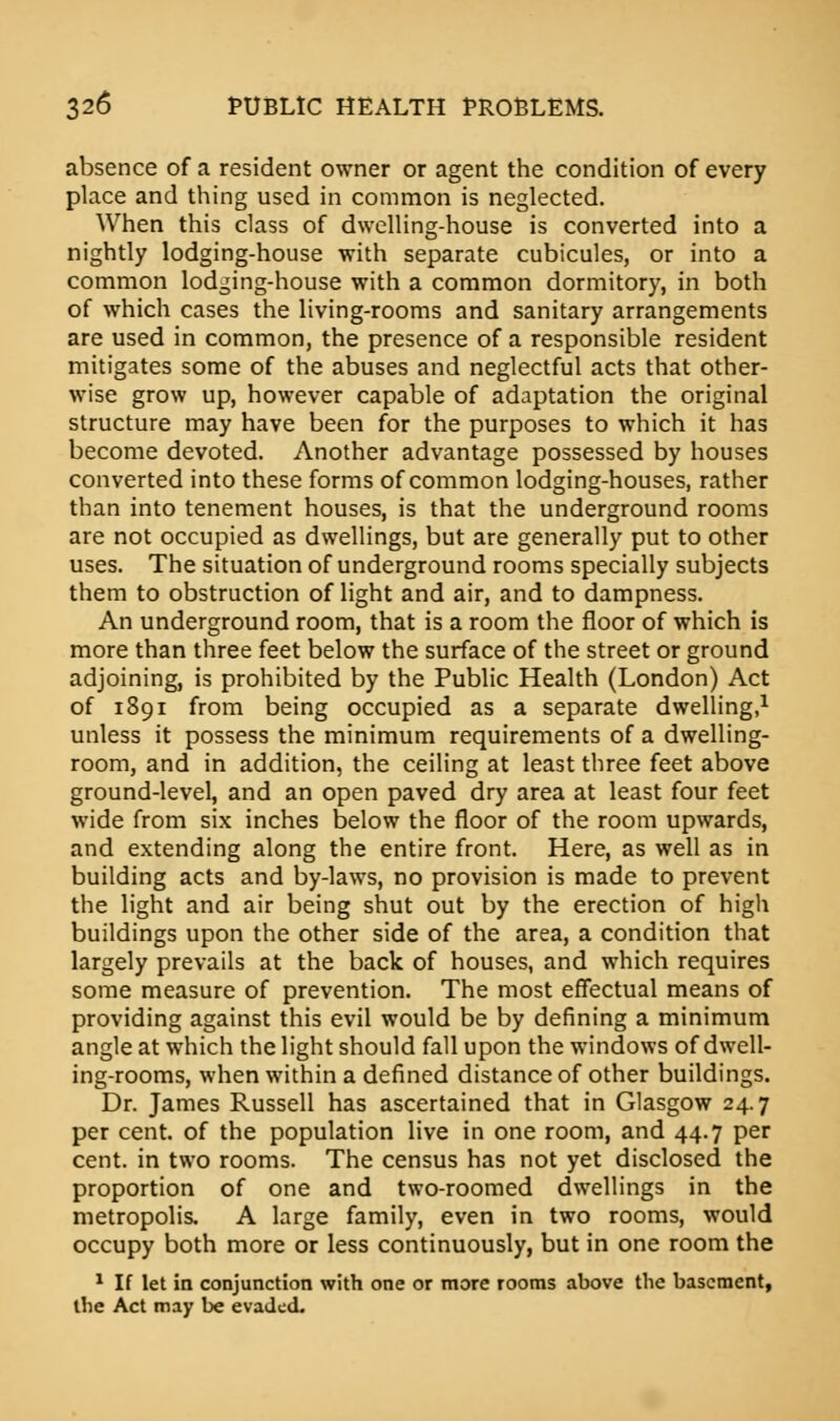 absence of a resident owner or agent the condition of every place and thing used in common is neglected. When this class of dwelling-house is converted into a nightly lodging-house with separate cubicules, or into a common lodging-house with a common dormitory, in both of which cases the living-rooms and sanitary arrangements are used in common, the presence of a responsible resident mitigates some of the abuses and neglectful acts that other- wise grow up, however capable of adaptation the original structure may have been for the purposes to which it has become devoted. Another advantage possessed by houses converted into these forms of common lodging-houses, rather than into tenement houses, is that the underground rooms are not occupied as dwellings, but are generally put to other uses. The situation of underground rooms specially subjects them to obstruction of light and air, and to dampness. An underground room, that is a room the floor of which is more than three feet below the surface of the street or ground adjoining, is prohibited by the Public Health (London) Act of 1891 from being occupied as a separate dwelling,1 unless it possess the minimum requirements of a dwelling- room, and in addition, the ceiling at least three feet above ground-level, and an open paved dry area at least four feet wide from six inches below the floor of the room upwards, and extending along the entire front. Here, as well as in building acts and by-laws, no provision is made to prevent the light and air being shut out by the erection of high buildings upon the other side of the area, a condition that largely prevails at the back of houses, and which requires some measure of prevention. The most effectual means of providing against this evil would be by defining a minimum angle at which the light should fall upon the windows of dwell- ing-rooms, when within a defined distance of other buildings. Dr. James Russell has ascertained that in Glasgow 24.7 per cent, of the population live in one room, and 44.7 per cent, in two rooms. The census has not yet disclosed the proportion of one and two-roomed dwellings in the metropolis. A large family, even in two rooms, would occupy both more or less continuously, but in one room the 1 If let in conjunction with one or more rooms above the basement, the Act may be evaded.