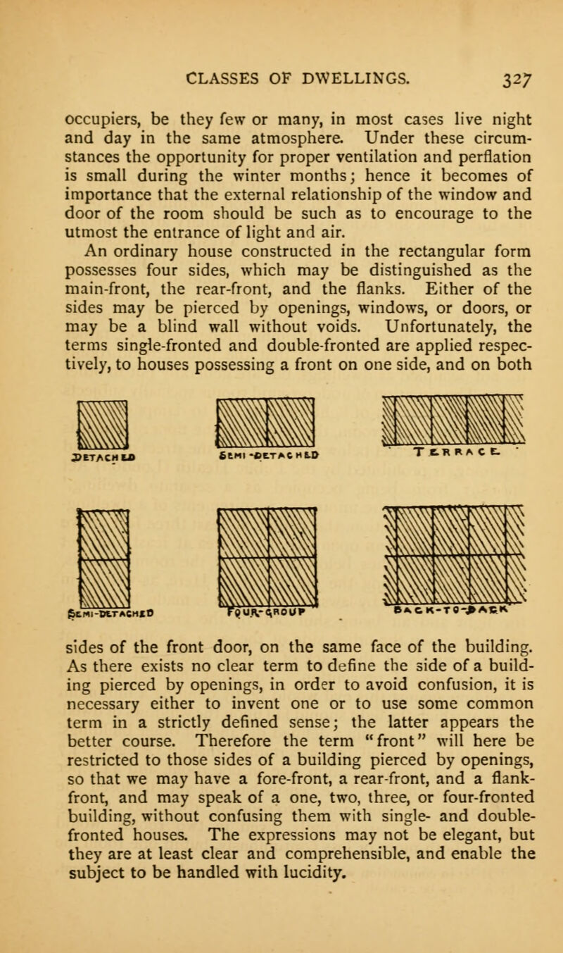 occupiers, be they few or many, in most cases live night and day in the same atmosphere. Under these circum- stances the opportunity for proper ventilation and perflation is small during the winter months; hence it becomes of importance that the external relationship of the window and door of the room should be such as to encourage to the utmost the entrance of light and air. An ordinary house constructed in the rectangular form possesses four sides, which may be distinguished as the main-front, the rear-front, and the flanks. Either of the sides may be pierced by openings, windows, or doors, or may be a blind wall without voids. Unfortunately, the terms single-fronted and double-fronted are applied respec- tively, to houses possessing a front on one side, and on both JJETACH U> fiCMI •CCTACHC.0 TtRRACt JJEMI-DtTACHXO {jU.(V-AROUP B*kCK-TO->ACK sides of the front door, on the same face of the building. As there exists no clear term to define the side of a build- ing pierced by openings, in order to avoid confusion, it is necessary either to invent one or to use some common term in a strictly defined sense; the latter appears the better course. Therefore the term front will here be restricted to those sides of a building pierced by openings, so that we may have a fore-front, a rear-front, and a flank- front, and may speak of a one, two, three, or four-fronted building, without confusing them with single- and double- fronted houses. The expressions may not be elegant, but they are at least clear and comprehensible, and enable the subject to be handled with lucidity.