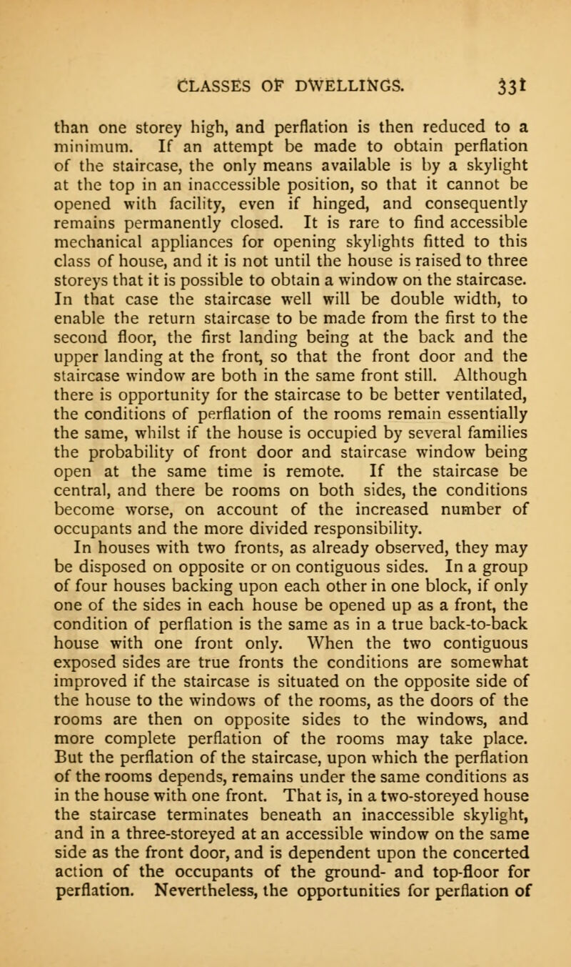 than one storey high, and perflation is then reduced to a minimum. If an attempt be made to obtain perflation of the staircase, the only means available is by a skylight at the top in an inaccessible position, so that it cannot be opened with facility, even if hinged, and consequently remains permanently closed. It is rare to find accessible mechanical appliances for opening skylights fitted to this class of house, and it is not until the house is raised to three storeys that it is possible to obtain a window on the staircase. In that case the staircase well will be double width, to enable the return staircase to be made from the first to the second floor, the first landing being at the back and the upper landing at the front, so that the front door and the staircase window are both in the same front still. Although there is opportunity for the staircase to be better ventilated, the conditions of perflation of the rooms remain essentially the same, whilst if the house is occupied by several families the probability of front door and staircase window being open at the same time is remote. If the staircase be central, and there be rooms on both sides, the conditions become worse, on account of the increased number of occupants and the more divided responsibility. In houses with two fronts, as already observed, they may be disposed on opposite or on contiguous sides. In a group of four houses backing upon each other in one block, if only one of the sides in each house be opened up as a front, the condition of perflation is the same as in a true back-to-back house with one front only. When the two contiguous exposed sides are true fronts the conditions are somewhat improved if the staircase is situated on the opposite side of the house to the windows of the rooms, as the doors of the rooms are then on opposite sides to the windows, and more complete perflation of the rooms may take place. But the perflation of the staircase, upon which the perflation of the rooms depends, remains under the same conditions as in the house with one front. That is, in a two-storeyed house the staircase terminates beneath an inaccessible skylight, and in a three-storeyed at an accessible window on the same side as the front door, and is dependent upon the concerted action of the occupants of the ground- and top-floor for perflation. Nevertheless, the opportunities for perflation of
