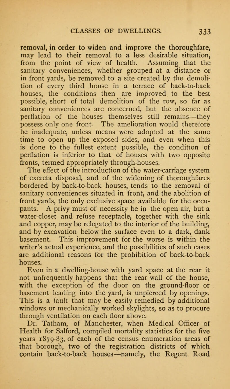 removal, in order to widen and improve the thoroughfare, may lead to their removal to a less desirable situation, from the point of view of health. Assuming that the sanitary conveniences, whether grouped at a distance or in front yards, be removed to a site created by the demoli- tion of every third house in a terrace of back-to-back houses, the conditions then are improved to the best possible, short of total demolition of the row, so far as sanitary conveniences are concerned, but the absence of perflation of the houses themselves still remains—they possess only one front. The amelioration would therefore be inadequate, unless means were adopted at the same time to open up the exposed sides, and even when this is done to the fullest extent possible, the condition of perflation is inferior to that of houses with two opposite fronts, termed appropriately through-houses. The effect of the introduction of the water-carriage system of excreta disposal, and of the widening of thoroughfares bordered by back-to-back houses, tends to the removal of sanitary conveniences situated in front, and the abolition of front yards, the only exclusive space available for the occu- pants. A privy must of necessity be in the open air, but a water-closet and refuse receptacle, together with the sink and copper, may be relegated to the interior of the building, and by excavation below the surface even to a dark, dank basement. This improvement for the worse is within the writer's actual experience, and the possibilities of such cases are additional reasons for the prohibition of back-to-back houses. Even in a dwelling-house with yard space at the rear it not unfrequently happens that the rear wall of the house, with the exception of the door on the ground-floor or basement leading into the yard, is unpierced by openings. This is a fault that may be easily remedied by additional windows or mechanically worked skylights, so as to procure through ventilation on each floor above. Dr. Tatham, of Manchester, when Medical Officer of Health for Salford, compiled mortality statistics for the five years 1879-83, of each of the census enumeration areas of that borough, two of the registration districts of which contain back-to-back houses—namely, the Regent Road