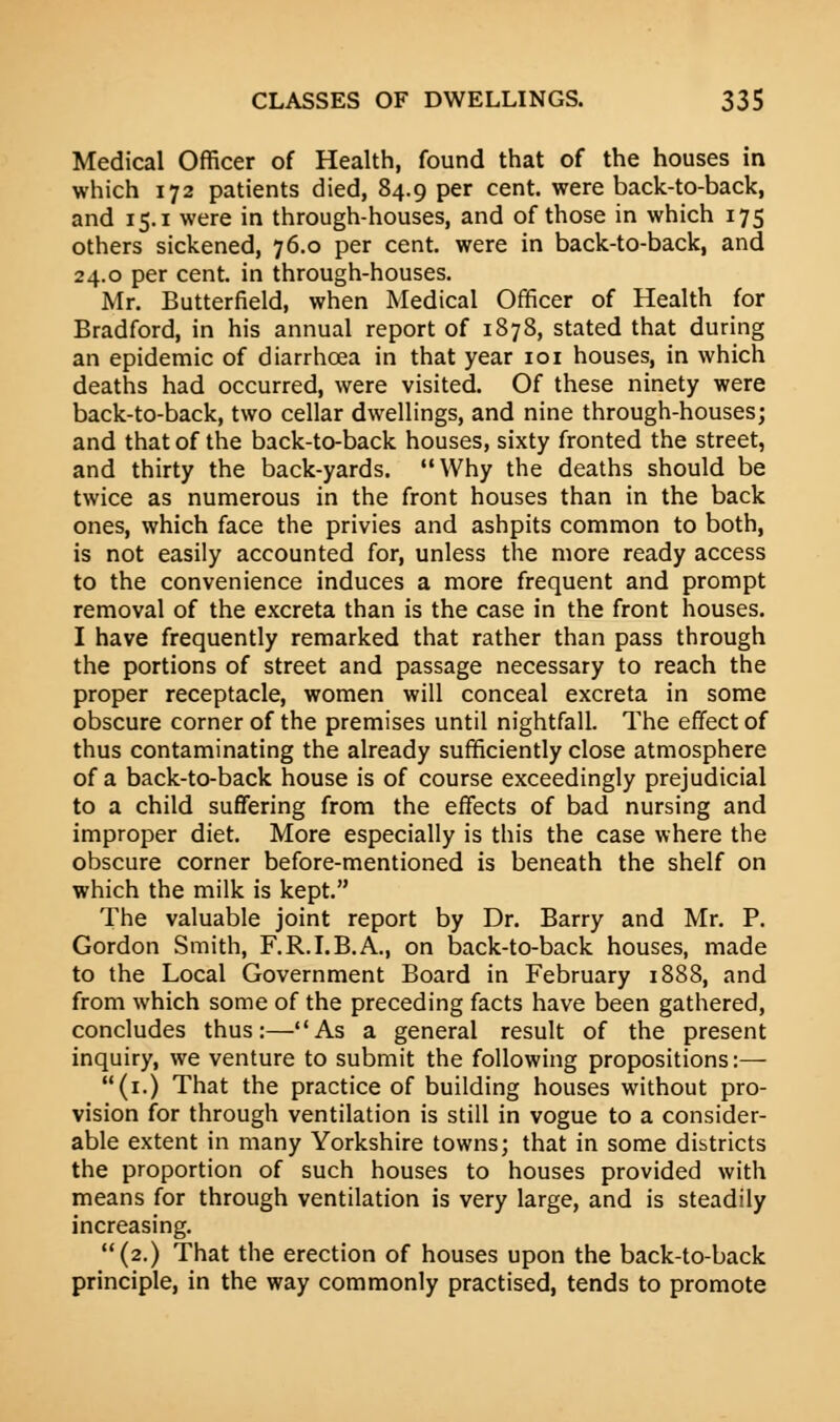 Medical Officer of Health, found that of the houses in which 172 patients died, 84.9 per cent, were back-to-back, and 15.1 were in through-houses, and of those in which 175 others sickened, 76.0 per cent, were in back-to-back, and 24.0 per cent, in through-houses. Mr. Butterfield, when Medical Officer of Health for Bradford, in his annual report of 1878, stated that during an epidemic of diarrhoea in that year 101 houses, in which deaths had occurred, were visited. Of these ninety were back-to-back, two cellar dwellings, and nine through-houses; and that of the back-to-back houses, sixty fronted the street, and thirty the back-yards. Why the deaths should be twice as numerous in the front houses than in the back ones, which face the privies and ashpits common to both, is not easily accounted for, unless the more ready access to the convenience induces a more frequent and prompt removal of the excreta than is the case in the front nouses. I have frequently remarked that rather than pass through the portions of street and passage necessary to reach the proper receptacle, women will conceal excreta in some obscure corner of the premises until nightfall. The effect of thus contaminating the already sufficiently close atmosphere of a back-to-back house is of course exceedingly prejudicial to a child suffering from the effects of bad nursing and improper diet. More especially is this the case where the obscure corner before-mentioned is beneath the shelf on which the milk is kept. The valuable joint report by Dr. Barry and Mr. P. Gordon Smith, F.R.I.B.A., on back-to-back houses, made to the Local Government Board in February 1888, and from which some of the preceding facts have been gathered, concludes thus:—As a general result of the present inquiry, we venture to submit the following propositions:— (1.) That the practice of building houses without pro- vision for through ventilation is still in vogue to a consider- able extent in many Yorkshire towns; that in some districts the proportion of such houses to houses provided with means for through ventilation is very large, and is steadily increasing. (2.) That the erection of houses upon the back-to-back principle, in the way commonly practised, tends to promote