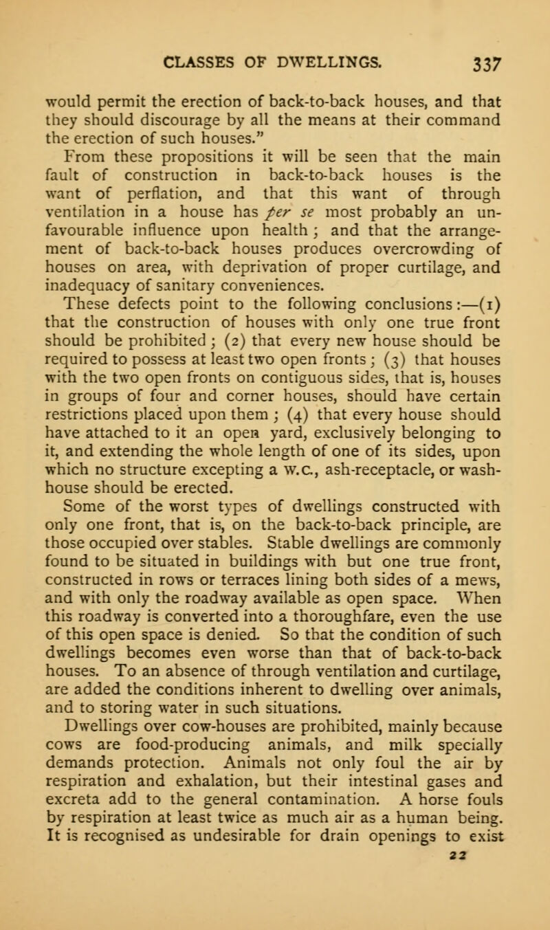 would permit the erection of back-to-back houses, and that they should discourage by all the means at their command the erection of such houses. From these propositions it will be seen that the main fault of construction in back-to-back houses is the want of perflation, and that this want of through ventilation in a house has per se most probably an un- favourable influence upon health ; and that the arrange- ment of back-to-back houses produces overcrowding of houses on area, with deprivation of proper curtilage, and inadequacy of sanitary conveniences. These defects point to the following conclusions:—(1) that the construction of houses with only one true front should be prohibited ; (2) that every new house should be required to possess at least two open fronts ; (3) that houses with the two open fronts on contiguous sides, that is, houses in groups of four and corner houses, should have certain restrictions placed upon them ; (4) that every house should have attached to it an open yard, exclusively belonging to it, and extending the whole length of one of its sides, upon which no structure excepting a w.c, ash-receptacle, or wash- house should be erected. Some of the worst types of dwellings constructed with only one front, that is, on the back-to-back principle, are those occupied over stables. Stable dwellings are commonly found to be situated in buildings with but one true front, constructed in rows or terraces lining both sides of a mews, and with only the roadway available as open space. When this roadway is converted into a thoroughfare, even the use of this open space is denied So that the condition of such dwellings becomes even worse than that of back-to-back houses. To an absence of through ventilation and curtilage, are added the conditions inherent to dwelling over animals, and to storing water in such situations. Dwellings over cow-houses are prohibited, mainly because cows are food-producing animals, and milk specially demands protection. Animals not only foul the air by respiration and exhalation, but their intestinal gases and excreta add to the general contamination. A horse fouls by respiration at least twice as much air as a human being. It is recognised as undesirable for drain openings to exist 22