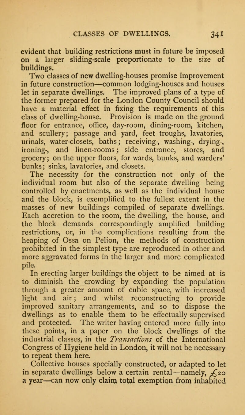 evident that building restrictions must in future be imposed on a larger sliding-scale proportionate to the size of buildings. Two classes of new dwelling-houses promise improvement in future construction—common lodging-houses and houses let in separate dwellings. The improved plans of a type of the former prepared for the London County Council should have a material effect in fixing the requirements of this class of dwelling-house. Provision is made on the ground floor for entrance, office, day-room, dining-room, kitchen, and scullery; passage and yard, feet troughs, lavatories, urinals, water-closets, baths; receiving-, washing-, drying-, ironing-, and linen-rooms; side entrance, stores, and grocery; on the upper floors, for wards, bunks, and warders' bunks; sinks, lavatories, and closets. The necessity for the construction not only of the individual room but also of the separate dwelling being controlled by enactments, as well as the individual house and the block, is exemplified to the fullest extent in the masses of new buildings compiled of separate dwellings. Each accretion to the room, the dwelling, the house, and the block demands correspondingly amplified building restrictions, or, in the complications resulting from the heaping of Ossa on Pelion, the methods of construction prohibited in the simplest type are reproduced in other and more aggravated forms in the larger and more complicated pile. In erecting larger buildings the object to be aimed at is to diminish the crowding by expanding the population through a greater amount of cubic space, with increased light and air; and whilst reconstructing to provide improved sanitary arrangements, and so to dispose the dwellings as to enable them to be effectually supervised and protected. The writer having entered more fully into these points, in a paper on the block dwellings of the industrial classes, in the Transactions of the International Congress of Hygiene held in London, it will not be necessary to repeat them here. Collective houses specially constructed, or adapted to let in separate dwellings below a certain rental—namely, ^20 a year—can now only claim total exemption from inhabited