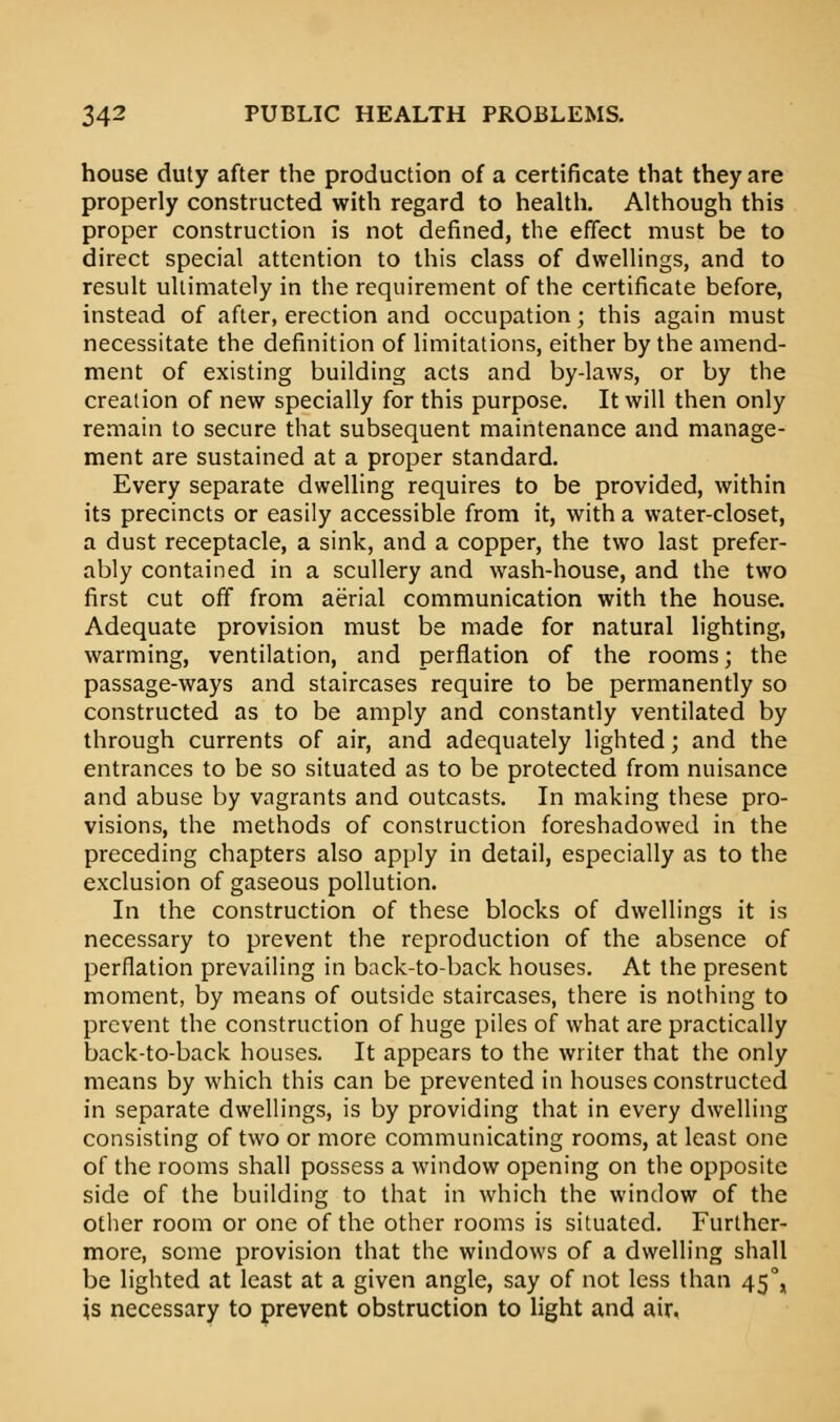 house duty after the production of a certificate that they are properly constructed with regard to health. Although this proper construction is not defined, the effect must be to direct special attention to this class of dwellings, and to result ultimately in the requirement of the certificate before, instead of after, erection and occupation; this again must necessitate the definition of limitations, either by the amend- ment of existing building acts and by-laws, or by the creation of new specially for this purpose. It will then only remain to secure that subsequent maintenance and manage- ment are sustained at a proper standard. Every separate dwelling requires to be provided, within its precincts or easily accessible from it, with a water-closet, a dust receptacle, a sink, and a copper, the two last prefer- ably contained in a scullery and wash-house, and the two first cut off from aerial communication with the house. Adequate provision must be made for natural lighting, warming, ventilation, and perflation of the rooms; the passage-ways and staircases require to be permanently so constructed as to be amply and constantly ventilated by through currents of air, and adequately lighted; and the entrances to be so situated as to be protected from nuisance and abuse by vagrants and outcasts. In making these pro- visions, the methods of construction foreshadowed in the preceding chapters also apply in detail, especially as to the exclusion of gaseous pollution. In the construction of these blocks of dwellings it is necessary to prevent the reproduction of the absence of perflation prevailing in back-to-back houses. At the present moment, by means of outside staircases, there is nothing to prevent the construction of huge piles of what are practically back-to-back houses. It appears to the writer that the only means by which this can be prevented in houses constructed in separate dwellings, is by providing that in every dwelling consisting of two or more communicating rooms, at least one of the rooms shall possess a window opening on the opposite side of the building to that in which the window of the other room or one of the other rooms is situated. Further- more, some provision that the windows of a dwelling shall be lighted at least at a given angle, say of not less than 450, is necessary to prevent obstruction to light and air.