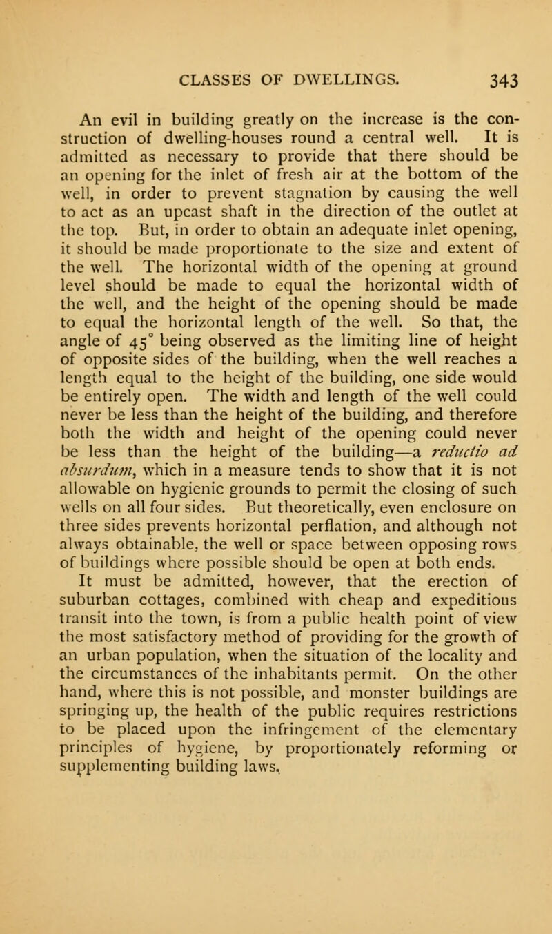 An evil in building greatly on the increase is the con- struction of dwelling-houses round a central well. It is admitted as necessary to provide that there should be an opening for the inlet of fresh air at the bottom of the well, in order to prevent stagnation by causing the well to act as an upcast shaft in the direction of the outlet at the top. But, in order to obtain an adequate inlet opening, it should be made proportionate to the size and extent of the well. The horizontal width of the opening at ground level should be made to equal the horizontal width of the well, and the height of the opening should be made to equal the horizontal length of the well. So that, the angle of 450 being observed as the limiting line of height of opposite sides of the building, when the well reaches a length equal to the height of the building, one side would be entirely open. The width and length of the well could never be less than the height of the building, and therefore both the width and height of the opening could never be less than the height of the building—a rednctio ad absurdum, which in a measure tends to show that it is not allowable on hygienic grounds to permit the closing of such wells on all four sides. But theoretically, even enclosure on three sides prevents horizontal perflation, and although not always obtainable, the well or space between opposing rows of buildings where possible should be open at both ends. It must be admitted, however, that the erection of suburban cottages, combined with cheap and expeditious transit into the town, is from a public health point of view the most satisfactory method of providing for the growth of an urban population, when the situation of the locality and the circumstances of the inhabitants permit. On the other hand, where this is not possible, and monster buildings are springing up, the health of the public requires restrictions to be placed upon the infringement of the elementary principles of hygiene, by proportionately reforming or supplementing building laws.