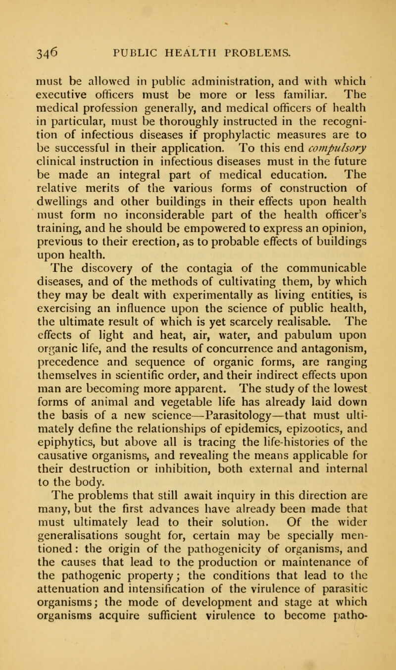 must be allowed in public administration, and with which executive officers must be more or less familiar. The medical profession generally, and medical officers of health in particular, must be thoroughly instructed in the recogni- tion of infectious diseases if prophylactic measures are to be successful in their application. To this end compulsory clinical instruction in infectious diseases must in the future be made an integral part of medical education. The relative merits of the various forms of construction of dwellings and other buildings in their effects upon health must form no inconsiderable part of the health officer's training, and he should be empowered to express an opinion, previous to their erection, as to probable effects of buildings upon health. The discovery of the contagia of the communicable diseases, and of the methods of cultivating them, by which they may be dealt with experimentally as living entities, is exercising an influence upon the science of public health, the ultimate result of which is yet scarcely realisable. The effects of light and heat, air, water, and pabulum upon organic life, and the results of concurrence and antagonism, precedence and sequence of organic forms, are ranging themselves in scientific order, and their indirect effects upon man are becoming more apparent. The study of the lowest forms of animal and vegetable life has already laid down the basis of a new science—Parasitology—that must ulti- mately define the relationships of epidemics, epizootics, and epiphytics, but above all is tracing the life-histories of the causative organisms, and revealing the means applicable for their destruction or inhibition, both external and internal to the body. The problems that still await inquiry in this direction are many, but the first advances have already been made that must ultimately lead to their solution. Of the wider generalisations sought for, certain may be specially men- tioned: the origin of the pathogenicity of organisms, and the causes that lead to the production or maintenance of the pathogenic property; the conditions that lead to the attenuation and intensification of the virulence of parasitic organisms; the mode of development and stage at which organisms acquire sufficient virulence to become patho-