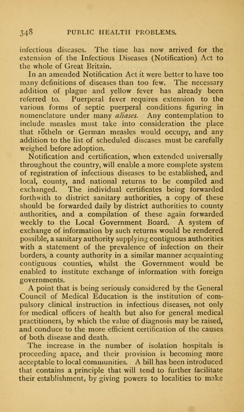 infectious diseases. The time has now arrived for the extension of the Infectious Diseases (Notification) Act to the whole of Great Britain. In an amended Notification Act it were better to have too many definitions of diseases than too few. The necessary addition of plague and yellow fever has already been referred to. Puerperal fever requires extension to the various forms of septic puerperal conditions figuring in nomenclature under many aliases. Any contemplation to include measles must take into consideration the place that rotheln or German measles would occupy, and any addition to the list of scheduled diseases must be carefully weighed before adoption. Notification and certification, when extended universally throughout the country, will enable a more complete system of registration of infectious diseases to be established, and local, county, and national returns to be compiled and exchanged. The individual certificates being forwarded forthwith to district sanitary authorities, a copy of these should be forwarded daily by district authorities to county authorities, and a compilation of these again forwarded weekly to the Local Government Board. A system of exchange of information by such returns would be rendered possible, a sanitary authority supplying contiguous authorities with a statement of the prevalence of infection on their borders, a county authority in a similar manner acquainting contiguous counties, whilst the Government would be enabled to institute exchange of information with foreign governments. A point that is being seriously considered by the General Council of Medical Education is the institution of com- pulsory clinical instruction in infectious diseases, not only for medical officers of health but also for general medical practitioners, by which the value of diagnosis may be raised, and conduce to the more efficient certification of the causes of both disease and death. The increase in the number of isolation hospitals is proceeding apace, and their provision is becoming more acceptable to local communities. A bill has been introduced that contains a principle that will tend to further facilitate their establishment, by giving powers to localities to make