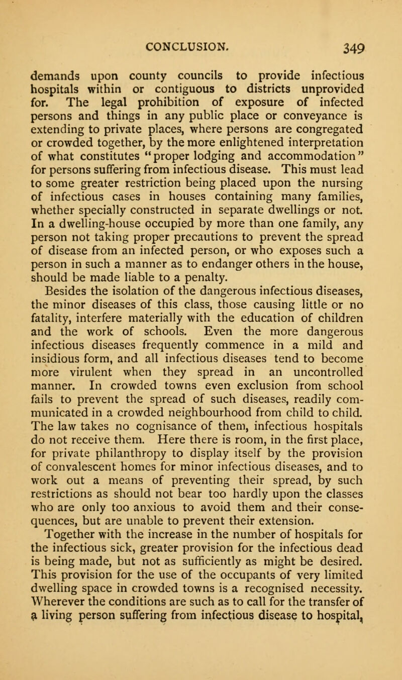 demands upon county councils to provide infectious hospitals within or contiguous to districts unprovided for. The legal prohibition of exposure of infected persons and things in any public place or conveyance is extending to private places, where persons are congregated or crowded together, by the more enlightened interpretation of what constitutes proper lodging and accommodation for persons suffering from infectious disease. This must lead to some greater restriction being placed upon the nursing of infectious cases in houses containing many families, whether specially constructed in separate dwellings or not. In a dwelling-house occupied by more than one family, any person not taking proper precautions to prevent the spread of disease from an infected person, or who exposes such a person in such a manner as to endanger others in the house, should be made liable to a penalty. Besides the isolation of the dangerous infectious diseases, the minor diseases of this class, those causing little or no fatality, interfere materially with the education of children and the work of schools. Even the more dangerous infectious diseases frequently commence in a mild and insidious form, and all infectious diseases tend to become more virulent when they spread in an uncontrolled manner. In crowded towns even exclusion from school fails to prevent the spread of such diseases, readily com- municated in a crowded neighbourhood from child to child. The law takes no cognisance of them, infectious hospitals do not receive them. Here there is room, in the first place, for private philanthropy to display itself by the provision of convalescent homes for minor infectious diseases, and to work out a means of preventing their spread, by such restrictions as should not bear too hardly upon the classes who are only too anxious to avoid them and their conse- quences, but are unable to prevent their extension. Together with the increase in the number of hospitals for the infectious sick, greater provision for the infectious dead is being made, but not as sufficiently as might be desired. This provision for the use of the occupants of very limited dwelling space in crowded towns is a recognised necessity. Wherever the conditions are such as to call for the transfer of a living person suffering from infectious disease to hospital,