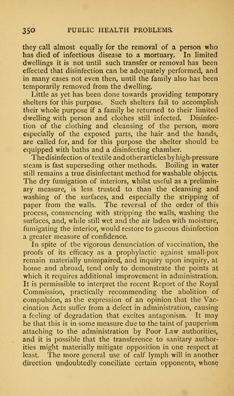 they call almost equally for the removal of a person who has died of infectious disease to a mortuary. In limited dwellings it is not until such transfer or removal has been effected that disinfection can be adequately performed, and in many cases not even then, until the family also has been temporarily removed from the dwelling. Little as yet has been done towards providing temporary shelters for this purpose. Such shelters fail to accomplish their whole purpose if a family be returned to their limited dwelling with person and clothes still infected. Disinfec- tion of the clothing and cleansing of the person, more especially of the exposed parts, the hair and the hands, are called for, and for this purpose the shelter should be equipped with baths and a disinfecting chamber. Thedisinfection of textile andotherarticles by high-pressure steam is fast superseding other methods. Boiling in water still remains a true disinfectant method for washable objects. The dry fumigation of interiors, whilst useful as a prelimin- ary measure, is less trusted to than the cleansing and washing of the surfaces, and especially the stripping of paper from the walls. The reversal of the order of this process, commencing with stripping the walls, washing the surfaces, and, while still wet and the air laden with moisture, fumigating the interior, would restore to gaseous disinfection a greater measure of confidence. In spite of the vigorous denunciation of vaccination, the proofs of its efficacy as a prophylactic against small-pox remain materially unimpaired, and inquiry upon inquiry, at home and abroad, tend only to demonstrate the points at which it requires additional improvement in administration. It is permissible to interpret the recent Report of the Royal Commission, practically recommending the abolition of compulsion, as the expression of an opinion that the Vac- cination Acts suffer from a defect in administration, causing a feeling of degradation that excites antagonism. It may be that this is in some measure due to the taint of pauperism attaching to the administration by Poor Law authorities, and it is possible that the transference to sanitary author- ities might materially mitigate opposition in one respect at least. The more general use of calf lymph will in another direction undoubtedly conciliate certain opponents, whose