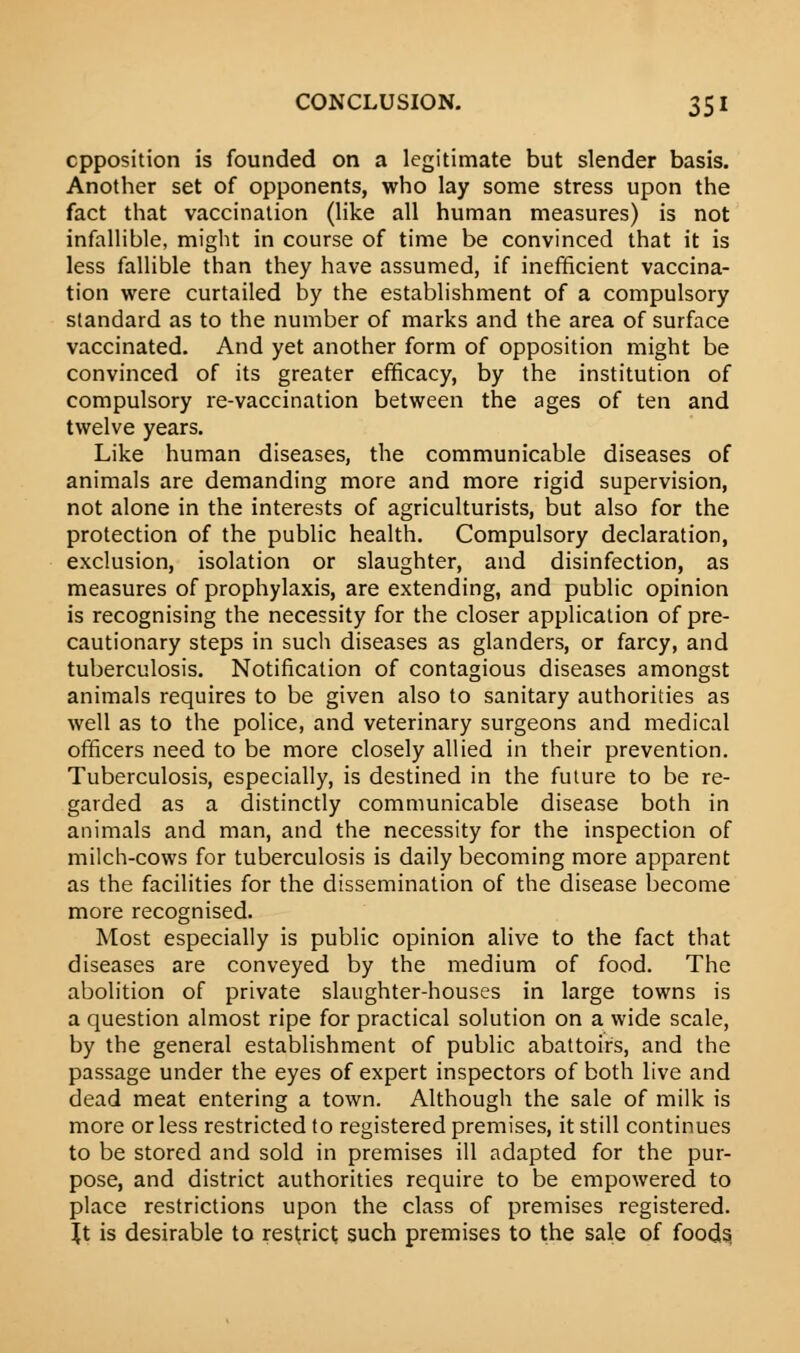 opposition is founded on a legitimate but slender basis. Another set of opponents, who lay some stress upon the fact that vaccination (like all human measures) is not infallible, might in course of time be convinced that it is less fallible than they have assumed, if inefficient vaccina- tion were curtailed by the establishment of a compulsory standard as to the number of marks and the area of surface vaccinated. And yet another form of opposition might be convinced of its greater efficacy, by the institution of compulsory re-vaccination between the ages of ten and twelve years. Like human diseases, the communicable diseases of animals are demanding more and more rigid supervision, not alone in the interests of agriculturists, but also for the protection of the public health. Compulsory declaration, exclusion, isolation or slaughter, and disinfection, as measures of prophylaxis, are extending, and public opinion is recognising the necessity for the closer application of pre- cautionary steps in such diseases as glanders, or farcy, and tuberculosis. Notification of contagious diseases amongst animals requires to be given also to sanitary authorities as well as to the police, and veterinary surgeons and medical officers need to be more closely allied in their prevention. Tuberculosis, especially, is destined in the future to be re- garded as a distinctly communicable disease both in animals and man, and the necessity for the inspection of milch-cows for tuberculosis is daily becoming more apparent as the facilities for the dissemination of the disease become more recognised. Most especially is public opinion alive to the fact that diseases are conveyed by the medium of food. The abolition of private slaughter-houses in large towns is a question almost ripe for practical solution on a wide scale, by the general establishment of public abattoirs, and the passage under the eyes of expert inspectors of both live and dead meat entering a town. Although the sale of milk is more or less restricted to registered premises, it still continues to be stored and sold in premises ill adapted for the pur- pose, and district authorities require to be empowered to place restrictions upon the class of premises registered. Jt is desirable to restrict such premises to the sale of foods,