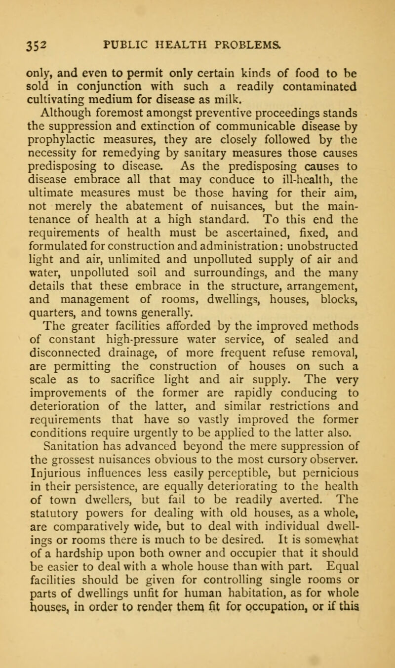 only, and even to permit only certain kinds of food to be sold in conjunction with such a readily contaminated cultivating medium for disease as milk. Although foremost amongst preventive proceedings stands the suppression and extinction of communicable disease by prophylactic measures, they are closely followed by the necessity for remedying by sanitary measures those causes predisposing to disease. As the predisposing causes to disease embrace all that may conduce to ill-health, the ultimate measures must be those having for their aim, not merely the abatement of nuisances, but the main- tenance of health at a high standard. To this end the requirements of health must be ascertained, fixed, and formulated for construction and administration: unobstructed light and air, unlimited and unpolluted supply of air and water, unpolluted soil and surroundings, and the many details that these embrace in the structure, arrangement, and management of rooms, dwellings, houses, blocks, quarters, and towns generally. The greater facilities afforded by the improved methods of constant high-pressure water service, of sealed and disconnected drainage, of more frequent refuse removal, are permitting the construction of houses on such a scale as to sacrifice light and air supply. The very improvements of the former are rapidly conducing to deterioration of the latter, and similar restrictions and requirements that have so vastly improved the former conditions require urgently to be applied to the latter also. Sanitation has advanced beyond the mere suppression of the grossest nuisances obvious to the most cursory observer. Injurious influences less easily perceptible, but pernicious in their persistence, are equally deteriorating to the health of town dwellers, but fail to be readily averted. The statutory powers for dealing with old houses, as a whole, are comparatively wide, but to deal with individual dwell- ings or rooms there is much to be desired. It is somewhat of a hardship upon both owner and occupier that it should be easier to deal with a whole house than with part. Equal facilities should be given for controlling single rooms or parts of dwellings unfit for human habitation, as for whole houses, in order to render them fit for occupation, or if this.