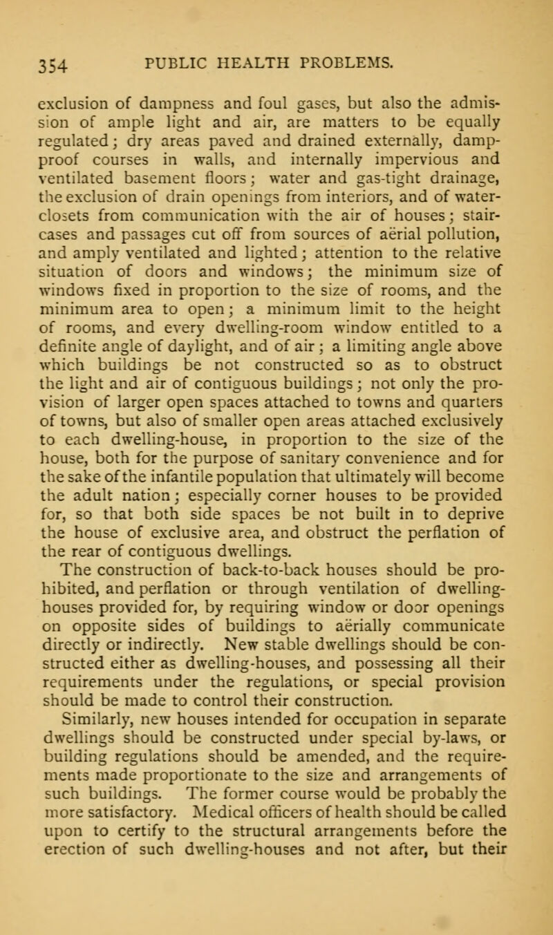 exclusion of dampness and foul gases, but also the admis- sion of ample light and air, are matters to be equally regulated ; dry areas paved and drained externally, damp- proof courses in walls, and internally impervious and ventilated basement floors; water and gas-tight drainage, the exclusion of drain openings from interiors, and of water- closets from communication with the air of houses; stair- cases and passages cut off from sources of aerial pollution, and amply ventilated and lighted; attention to the relative situation of doors and windows; the minimum size of windows fixed in proportion to the size of rooms, and the minimum area to open; a minimum limit to the height of rooms, and every dwelling-room window entitled to a definite angle of daylight, and of air ; a limiting angle above which buildings be not constructed so as to obstruct the light and air of contiguous buildings; not only the pro- vision of larger open spaces attached to towns and quarters of towns, but also of smaller open areas attached exclusively to each dwelling-house, in proportion to the size of the house, both for the purpose of sanitary convenience and for the sake of the infantile population that ultimately will become the adult nation; especially corner houses to be provided for, so that both side spaces be not built in to deprive the house of exclusive area, and obstruct the perflation of the rear of contiguous dwellings. The construction of back-to-back houses should be pro- hibited, and perflation or through ventilation of dwelling- houses provided for, by requiring window or door openings on opposite sides of buildings to aerially communicate directly or indirectly. New stable dwellings should be con- structed either as dwelling-houses, and possessing all their requirements under the regulations, or special provision should be made to control their construction. Similarly, new houses intended for occupation in separate dwellings should be constructed under special by-laws, or building regulations should be amended, and the require- ments made proportionate to the size and arrangements of such buildings. The former course would be probably the more satisfactory. Medical officers of health should be called upon to certify to the structural arrangements before the erection of such dwelling-houses and not after, but their
