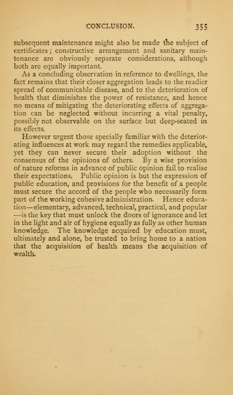 subsequent maintenance might also be made the subject of certificates; constructive arrangement and sanitary main- tenance are obviously separate considerations, although both are equally important. As a concluding observation in reference to dwellings, the fact remains that their closer aggregation leads to the readier spread of communicable disease, and to the deterioration of health that diminishes the power of resistance, and hence no means of mitigating the deteriorating effects of aggrega- tion can be neglected without incurring a vital penalty, possibly not observable on the surface but deep-seated in its effects. However urgent those specially familiar with the deterior- ating influences at work may regard the remedies applicable, yet they can never secure their adoption without the consensus of the opinions of others. By a wise provision of nature reforms in advance of public opinion fail to realise their expectations. Public opinion is but the expression of public education, and provisions for the benefit of a people must secure the accord of the people who necessarily form part of the working cohesive administration. Hence educa- tion—elementary, advanced, technical, practical, and popular ■—is the key that must unlock the doors of ignorance and let in the light and air of hygiene equally as fully as other human knowledge. The knowledge acquired by education must, ultimately and alone, be trusted to bring home to a nation that the acquisition of health means the acquisition of wealth.
