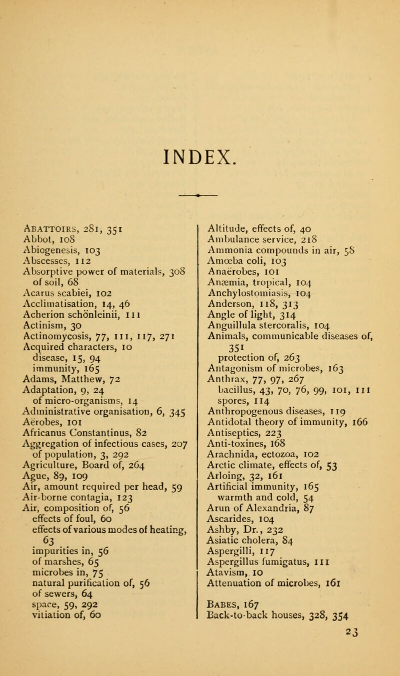 INDEX. Abattoirs, 281, 351 Abbot, 108 Abiogenesis, 103 Abscesses, 112 Absorptive power of materials, 308 of soil, 68 Acarus scabiei, 102 Acclimatisation, 14, 46 Acherion schoenleinii, 111 Actinism, 30 Actinomycosis, 77, III, 117, 271 Acquired characters, 10 disease, 15, 94 immunity, 165 Adams, Matthew, 72 Adaptation, 9, 24 of micro-organisms, 14 Administrative organisation, 6, 345 Aerobes, 101 Africanus Constantinus, 82 Aggregation of infectious cases, 207 of population, 3, 292 Agriculture, Board of, 264 Ague, 89, 109 Air, amount required per head, 59 Air-borne contagia, 123 Air, composition of, 56 effects of foul, 60 effects of various modes of heating, . 63 . . impurities in, 56 of marshes, 65 microbes in, 75 natural purification of, 56 of sewers, 64 space, 59, 292 vitiation of, 60 Altitude, effects of, 40 Ambulance service, 218 Ammonia compounds in air, 5$ Amoeba coli, 103 Anaerobes, 101 Anremia, tropical, 104 Ankylostomiasis, 104 Anderson, 118, 313 Angle of light, 314 Anguillula stercoralis, 104 Animals, communicable diseases of, 3Si protection of, 263 Antagonism of microbes, 163 Anthrax, 77, 97, 267 bacillus, 43, 70, 76, 99, IOI, III spores, 114 Anthropogenous diseases, 119 Antidotal theory of immunity, 166 Antiseptics, 223 Anti-toxines, 168 Arachnida, ectozoa, 102 Arctic climate, effects of, 53 Arloing, 32, 161 Artificial immunity, 165 warmth and cold, 54 Arun of Alexandria, 87 Ascarides, 104 Ashby, Dr., 232 Asiatic cholera, 84 Aspergilli, 117 Aspergillus fumigatus, III Atavism, 10 Attenuation of microbes, 161 Babes, 167 Back-to-back houses, 328, 354