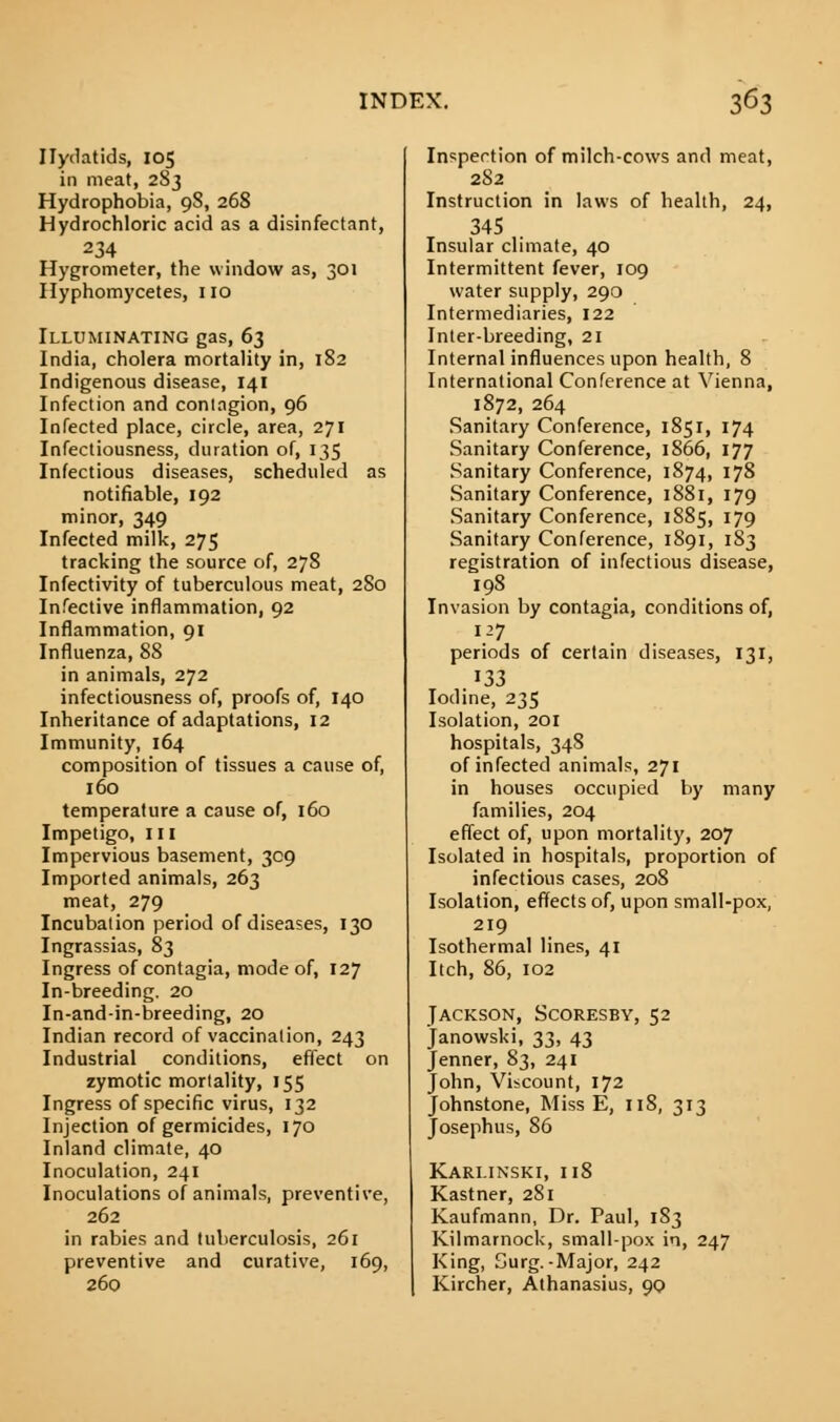 Hydatids, 105 in meat, 283 Hydrophobia, 98, 268 Hydrochloric acid as a disinfectant, 234 Hygrometer, the window as, 301 Hyphomycetes, 110 Illuminating gas, 63 India, cholera mortality in, 182 Indigenous disease, 141 Infection and contagion, 96 Infected place, circle, area, 271 Infectiousness, duration of, 135 Infectious diseases, scheduled as notifiable, 192 minor, 349 Infected milk, 275 tracking the source of, 278 Infectivity of tuberculous meat, 280 Infective inflammation, 92 Inflammation, 91 Influenza, 88 in animals, 272 infectiousness of, proofs of, 140 Inheritance of adaptations, 12 Immunity, 164 composition of tissues a cause of, 160 temperature a cause of, 160 Impetigo, 111 Impervious basement, 309 Imported animals, 263 meat, 279 Incubation period of diseases, 130 Ingrassias, 83 Ingress of contagia, mode of, 127 In-breeding. 20 In-and-in-breeding, 20 Indian record of vaccination, 243 Industrial conditions, effect on zymotic mortality, 155 Ingress of specific virus, 132 Injection of germicides, 170 Inland climate, 40 Inoculation, 241 Inoculations of animals, preventive, 262 in rabies and tuberculosis, 261 preventive and curative, 169, 260 Inspection of milch-cows and meat, 282 Instruction in laws of health, 24, 345 Insular climate, 40 Intermittent fever, 109 water supply, 290 Intermediaries, 122 Inter-breeding, 21 Internal influences upon health, 8 International Conference at Vienna, 1872, 264 Sanitary Conference, 1851, 174 Sanitary Conference, 1866, 177 Sanitary Conference, 1874, 178 Sanitary Conference, 1881, 179 Sanitary Conference, 1885, 179 Sanitary Conference, 1891, 183 registration of infectious disease, 198 Invasion by contagia, conditions of, 127 periods of certain diseases, 131, .133 Iodine, 235 Isolation, 201 hospitals, 348 of infected animals, 271 in houses occupied by many families, 204 effect of, upon mortality, 207 Isolated in hospitals, proportion of infectious cases, 208 Isolation, effects of, upon small-pox, 219 Isothermal lines, 41 Itch, 86, 102 Jackson, Scoresby, 52 Janowski, 33, 43 Jenner, 83, 241 John, Viscount, 172 Johnstone, Miss E, 118, 313 Josephus, 86 Karlinski, 118 Kastner, 281 Kaufmann, Dr. Paul, 183 Kilmarnock, small-pox in, 247 King, Surg.-Major, 242 Kircher, Athanasius, 90