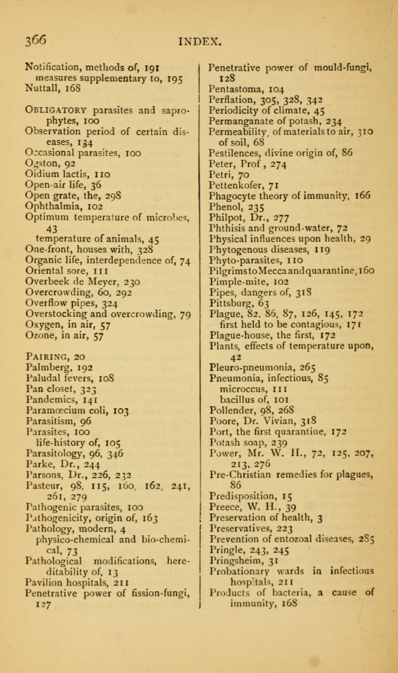 Notification, methods of, 191 measures supplementary to, 195 Nuttall, 16S Obligatory parasites and sapro- phytes, 100 Observation period of certain dis- eases, 134 Occasional parasites, 100 O^ston, 92 Oidium lactis, no Open-air life, 36 Open grate, the, 29S Ophthalmia, 102 Optimum temperature of microbes, 43 temperature of animals, 45 One-front, houses with, 328 Organic life, interdependence of, 74 Oriental sore, in Overbeek de Meyer, 230 Overcrowding, 60, 292 Overflow pipes, 324 Overstocking and overcrowding, 79 Oxygen, in air, 57 Ozone, in air, 57 Pairing, 20 Palmberg, 192 I'aludal fevers, 10S Pan closet, 323 Pandemics, 141 Paramcecium coli, 103 Parasitism, 96 Parasites, 100 life-history of, 105 Parasitology, 96, 346 Parke, Dr., 244 Parsons, Dr., 226, 232 Pasteur, 98, 115, 160, 162, 241, 261, 279 Pathogenic parasites, ioo Pathogenicity, origin of, 163 Pathology, modern, 4 physico-chemical and bio-chemi- cal, 73 Pathological modifications, here- ditability of, 13 Pavilion hospitals, 211 Penetrative power of fission-fungi, 127 Penetrative power of mould-fungi, 128 Pentastoma, 104 Perflation, 305, 328, 342 Periodicity of climate, 45 Permanganate of potash, 234 Permeability of materials to air, 310 of soil, 68 Pestilences, divine origin of, 86 Peter, Prof, 274 Petri, 70 Pettenkofer, 71 Phagocyte theory of immunity, 166 Phenol, 235 Philpot, Dr., 277 Ththisis and ground-water, 72 Physical influences upon health, 29 Phytogenous diseases, 119 Phyto-parasites, no Pilgrims toMecca and quarantine, 160 Pimple-mite, 102 Pipes, dangers of, 31S Pittsburg, 63 Plague, 82, 86, 87, 126, 145, 172 first held to be contagious, 171 Plague-house, the first, 172 Plants, effects of temperature upon, 42 Pleuro-pneumonia, 265 Pneumonia, infectious, 85 microccus, n 1 bacillus of, IOI Pollender, 98, 26S Poore, Dr. Vivian, 318 Port, the first quarantine, 172 Potash soap, 239 Power, Mr. W. II., 72, 125, 207, 213, 276 Pre-Christian remedies for plagues, 86 Predisposition, 15 Preece, VV. H., 39 Preservation of health, 3 Preservatives, 223 Prevention of entozoal diseases, 2S5 Pringle, 243, 245 Pringsheim, 31 Probationary wards in infectious hosp:tals, 211 Products of bacteria, a cause of immunity, 168