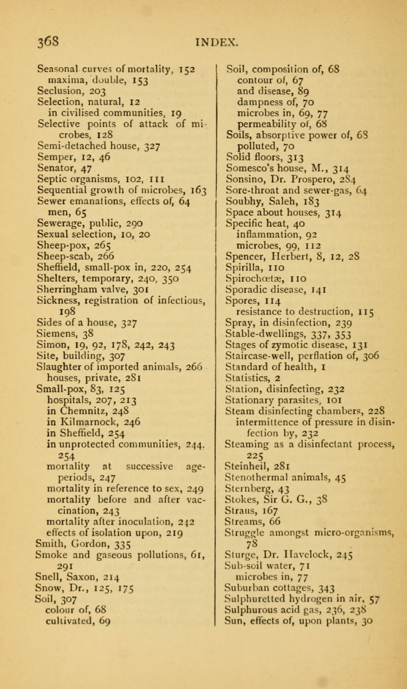 Seasonal curves of mortality, 152 maxima, double, 153 Seclusion, 203 Selection, natural, 12 in civilised communities, 19 Selective points of attack of mi- crobes, 128 Semi-detached house, 327 Semper, 12, 46 Senator, 47 Septic organisms, 102, m Sequential growth of microbes, 163 Sewer emanations, effects of, 64 men, 65 Sewerage, public, 290 Sexual selection, 10, 20 Sheep-pox, 265 Sheep-scab, 266 Sheffield, small-pox in, 220, 254 Shelters, temporary, 240, 350 Sherringham valve, 301 Sickness, registration of infectious, 198 Sides of a house, 327 Siemens, 38 Simon, 19, 92, 178, 242, 243 Site, building, 307 Slaughter of imported animals, 266 houses, private, 281 Small-pox, 83, 125 hospitals, 207, 213 in Chemnitz, 248 in Kilmarnock, 246 in Sheffield, 254 in unprotected communities, 244. mortality at successive age- periods, 247 mortality in reference to sex, 249 mortality before and after vac- cination, 243 mortality after inoculation, 242 effects of isolation upon, 219 Smith, Gordon, 335 Smoke and gaseous pollutions, 61, 291 Snell, Saxon, 214 Snow, Dr., 125, 175 Soil, 307 colour of, 68 cultivated, 69 Soil, composition of, 68 contour of, 67 and disease, 89 dampness of, 70 microbes in, 69, 77 permeability of, 68 Soils, absorptive power of, 68 polluted, 70 Solid floors, 313 Somesco's house, M., 314 Sonsino, Dr. Prospero, 2S4 Sore-throat and sewer-gas, 64 Soubhy, Saleh, 183 Space about houses, 314 Specific heat, 40 inflammation, 92 microbes, 99, 112 Spencer, Herbert, 8, 12, 28 Spirilla, 110 Spirochoetae, Iio Sporadic disease, 141 Spores, 114 resistance to destruction, 115 Spray, in disinfection, 239 Stable-dwellings, 337, 353 Stages of zymotic disease, 131 Staircase-well, perflation of, 306 Standard of health, 1 Statistics, 2 Station, disinfecting, 232 Stationary parasites, 101 Steam disinfecting chambers, 228 intermittence of pressure in disin- fection by, 232 Steaming as a disinfectant process, 225 Steinheil, 281 Stenothermal animals, 45 Sternberg, 43 Stokes, Sir G. G., 38 Straus, 167 Streams, 66 Struggle amongst micro-orgnni-ms, 7'S Sturge, Dr. Ilavelock, 245 Sub-soil water, 71 microbes in, 77 Suburban cottages, 343 Sulphuretted hydrogen in air, 57 Sulphurous acid gas, 236, 238 Sun, effects of, upon plants, 30