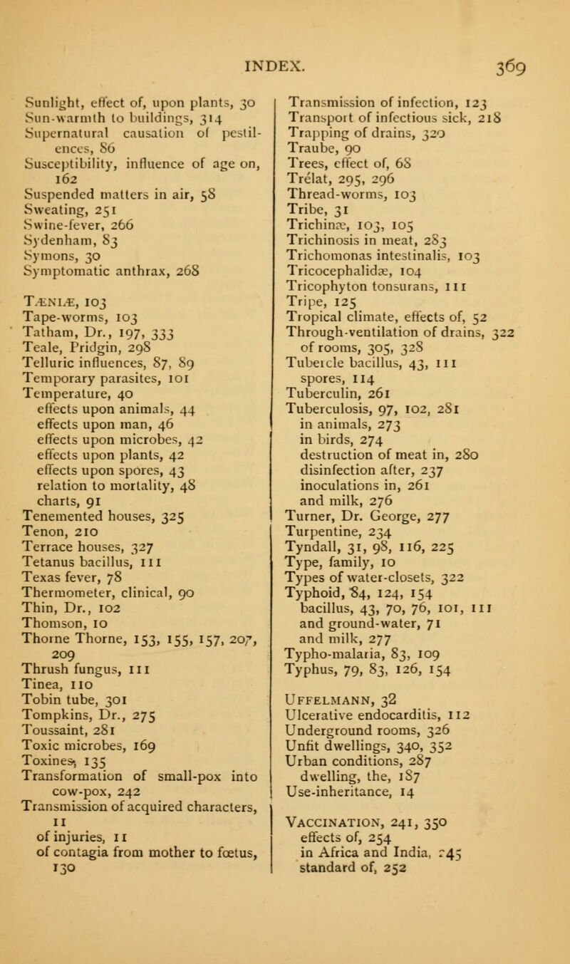 Sunlight, effect of, upon plants, 30 Sun-warmth to buildings, 314 Supernatural causation of pestil- ences, 86 Susceptibility, influence of age on, 162 Suspended matters in air, 5S Sweating, 251 Swine-fever, 266 Sydenham, S3 Symons, 30 Symptomatic anthrax, 268 Tmhim, 103 Tape-worms, 103 Tatham, Dr., 197, ^ Teale, Pridgin, 298 Telluric influences, 87, 89 Temporary parasites, ioi Temperature, 40 effects upon animals, 44 effects upon man, 46 effects upon microbes, 42 effects upon plants, 42 effects upon spores, 43 relation to mortality, 48 charts, 91 Tenemented houses, 325 Tenon, 210 Terrace houses, 327 Tetanus bacillus, ill Texas fever, 78 Thermometer, clinical, 90 Thin, Dr., 102 Thomson, 10 Thome Thorne, 153, 155, 157, 207, 209 Thrush fungus, 111 Tinea, no Tobin tube, 301 Tompkins, Dr., 275 Toussaint, 281 Toxic microbes, 169 Toxines-, 135 Transformation of small-pox into cow-pox, 242 Transmission of acquired characters, II of injuries, II of contagia from mother to foetus, 130 Transmission of infection, 123 Transport of infectious sick, 218 Trapping of drains, 320 Trail be, 90 Trees, effect of, 6S Trelat, 295, 296 Thread-worms, 103 Tribe, 31 Trichina?, 103, 105 Trichinosis in meat, 2S3 Trichomonas intestinalis, 103 Tricocephalidre, 104 Tricophyton tonsurans, ill Tripe, 125 Tropical climate, effects of, 52 Through-ventilation of drains, 322 of rooms, 305, 328 Tubeicle bacillus, 43, in spores, 114 Tuberculin, 261 Tuberculosis, 97, 102, 281 in animals, 273 in birds, 274 destruction of meat in, 2S0 disinfection after, 237 inoculations in, 261 and milk, 276 Turner, Dr. George, 277 Turpentine, 234 Tyndall, 31, 98, 116, 225 Type, family, 10 Types of water-closets, 322 Typhoid, '84, 124, 154 bacillus, 43, 70, 76, 101, ill and ground-water, 71 and milk, 277 Typho-malaria, 83, 109 Typhus, 79, 83, 126, 154 Uffelmann, 32 Ulcerative endocarditis, 112 Underground rooms, 326 Unfit dwellings, 340, 352 Urban conditions, 287 dwelling, the, 187 Use-inheritance, 14 Vaccination, 241, 350 effects of, 254 in Africa and India, r45 standard of, 252